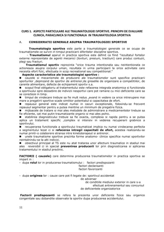 CURS 1. ASPECTE PARTICULARE ALE TRAUMATOLOGIEI SPORTIVE. PRINCIPII DE EVALUARE
         CLINICA, PARACLINICA SI FUNCTIONALA IN TRAUMATOLOGIA SPORTIVA

A.     CONSIDERATII GENERALE ASUPRA TRAUMATOLOGIEI SPORTIVE

         Traumatologia sportiva este parte a traumatologiei generale ce se ocupa de
traumatismele ce survin in timpul practicarii diferitelor discipline sportive.
       - Traumatismul aparut in practica sportiva este definit ca fiind ”rezultatul fortelor
externe reprezentate de agenti mecanici (lovituri, presiuni, tractiuni) care produc contuzii,
plagi sau fracturi.
      Traumatismul sportiv reprezinta “orice trauma intentionata sau neintentionata ce
actioneaza asupra corpului uman, rezultata in urma participarii la orice activitate care
necesita efort fizic, efectuata in scop recreational sau competitional.”
   Aspecte caracteristice ale traumatologiei sportive :
     cauzele si mecanismele de producere ale traumatismelor sunt specifice practicarii
sporturilor ,depinzand de sportivi de antrenor,de greselile de organizare a competitiilor, de
carente alimentare, defecte de echipament sportiv s.a.
     scopul final obligatoriu al tratamentului este refacerea integrala anatomica si functionala
a sportivului spre deosebire de indivizii nesportivi care pot ramane cu mici deficiente care sa
se corecteze in timp.
     timpul de vindecare trebuie sa fie mult redus ,avand in vedere ca orice intrerupere mai
mare a pregatirii sportive scade simtitor potentialul si capacitatea de efort.
     repausul general este indicat numai in cazuri exceptionale, folosindu-se frecvent
repausul segmentar pentru a putea mentine un minimum de pregatire fizica.
     mijloacele de tratare si mai ales metodele de administrare a medicamentelor trebuie sa
fie eficiente, cat mai putin traumatizante organic si mai ales psihic.
     stabilirea diagnosticului trebuie sa fie exacta, complexa si rapida pentru a se putea
aplica un tratament specific ,complex si intensiv in vederea recuperarii grabnice a
sportivului.
     recuperarea functionala a sportivului traumatizat implica nu numai vindecarea perfecta
a segmentului lezat ci si refacerea intregii capacitati de efort, acestea realizandu-se
numai printr-o colaborere stransa intre kinetoterapeut si antrenor.
     unele traumatisme sportive prezinta forme anatomo- clinice specifice numai sportivilor
neintalnindu-se la alti indivizi.
     obiectivul principal al TS este nu atat tratarea unor afectiuni traumatice in stadiul mai
ales reversibil ci in special prevenirea producerii lor prin diagnosticarea si aplicarea
tratamentului in stadiul preclinic.

FACTORII ( cauzele) care determina producerea traumatismelor in practica sportiva se
impart in :
- dupa rolul lor in producerea traumatismului : factori predispozanti
                                          factori declansanti
                                          factori favorizanti

- dupa originea lor : cauze care pot fi legate de: sportivul accidentat
                                             de adversar
                                                 de conditiile mediului exterior in care s-a
                                                       efectuat antrenamentul sau concursul
                                             de deficientele organizatorice

 Factorii predispozanti se refera la prezenta unor deficiente fizice sau organice
congenitale sau dobandite observate la sportiv dupa producerea accidentului.


11
 