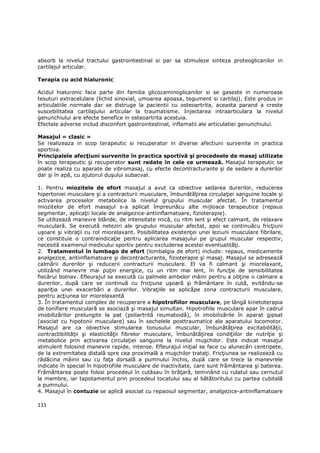 absorb la nivelul tractului gastrointestinal si par sa stimuleze sinteza proteoglicanilor in
cartilajul articular.

Terapia cu acid hialuronic

Acidul hialuronic face parte din familia glicozaminoglicanilor si se gaseste in numeroase
tesuturi extracelulare (lichid sinovial, umoarea apoasa, tegument si cartilaj). Este produs in
articulatiile normale dar se distruge la pacientii cu osteoartrita, aceasta parand a creste
suscebilitatea cartilajului articular la traumatisme. Injectarea intraarticulara la nivelul
genunchiului are efecte benefice in osteoartrita acestuia.
Efectele adverse includ disconfort gastrointestinal, inflamatii ale articulatiei genunchiului.

Masajul « clasic »
Se realizeaza in scop terapeutic si recuperator in diverse afectiuni survenite in practica
sportiva.
Principalele afecŃiuni survenite în practica sportivă şi procedeele de masaj utilizate
în scop terapeutic şi recuperator sunt redate în cele ce urmează. Masajul terapeutic se
poate realiza cu aparate de vibromasaj, cu efecte decontracturante şi de sedare a durerilor
dar şi în apă, cu ajutorul duşului subacval.

1. Pentru miozitele de efort masajul a avut ca obiective sedarea durerilor, reducerea
hipertoniei musculare şi a contracturii musculare, îmbunătăŃirea circulaŃiei sanguine locale şi
activarea proceselor metabolice la nivelul grupului muscular afectat. În tratamentul
miozitelor de efort masajul s-a aplicat împreunăcu alte mijloace terapeutice (repaus
segmentar, aplicaŃii locale de analgezice-antiinflamatoare, fizioterapie).
Se utilizează manevre blânde, de intensitate mică, cu ritm lent şi efect calmant, de relaxare
musculară. Se execută neteziri ale grupului muscular afectat, apoi se continuăcu fricŃiuni
uşoare şi vibraŃii cu rol miorelaxant. Posibilitatea existenŃei unei leziuni musculare fibrilare,
ce constituie o contraindicaŃie pentru aplicarea masajului pe grupul muscular respectiv,
necesită examenul medicului sportiv pentru excluderea acestei eventualităŃi.
2. Tratamentul în lumbago de efort (lombalgia de efort) include: repaus, medicamente
analgezice, antiinflamatoare şi decontracturante, fizioterapie şi masaj. Masajul se adresează
calmării durerilor şi reducerii contracturii musculare. El va fi calmant şi miorelaxant,
utilizând manevre mai puŃin energice, cu un ritm mai lent, în funcŃie de sensibilitatea
fiecărui bolnav. Efleurajul se execută cu palmele ambelor mâini pentru a obŃine o calmare a
durerilor, după care se continuă cu fricŃiune uşoară şi frământare în cută, evitându-se
apariŃia unei exacerbări a durerilor. VibraŃiile se aplicăpe zona contracturii musculare,
pentru acŃiunea lor miorelaxantă
3. În tratamentul complex de recuperare a hipotrofiilor musculare, pe lângă kinetoterapia
de tonifiere musculară se asociază şi masajul simultan. Hipotrofiile musculare apar în cadrul
imobilizărilor prelungite la pat (poliartrită reumatoidă), în imobilizările în aparat gipsat
(asociat cu hipotonii musculare) sau în sechelele posttraumatice ale aparatului locomotor.
Masajul are ca obiective stimularea tonusului muscular, îmbunătăŃirea excitabilităŃii,
contractibilităŃii şi elasticităŃii fibrelor musculare, îmbunătăŃirea condiŃiilor de nutriŃie şi
metabolice prin activarea circulaŃiei sanguine la nivelul muşchilor. Este indicat masajul
stimulent folosind manevre rapide, intense. Efleurajul iniŃial se face cu alunecări centripete,
de la extremitatea distală spre cea proximală a muşchilor trataŃi. FricŃiunea se realizează cu
rădăcina mâinii sau cu faŃa dorsală a pumnului închis, după care se trece la manevrele
indicate în special în hipotrofiile musculare de inactivitate, care sunt frământarea şi baterea.
Frământarea poate folosi procedeul în cutăsau în brăŃară, teminând cu rulatul sau cernutul
la membre, iar tapotamentul prin procedeul tocatului sau al bătătoritului cu partea cubitală
a pumnului.
4. Masajul în contuzie se aplică asociat cu repaosul segmentar, analgezice-antiinflamatoare

111
 
