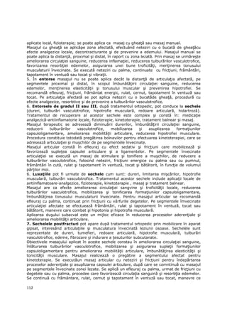 aplicate local, fizioterapie; se poate aplica ca masaj cu gheaŃă sau masaj manual.
Masajul cu gheaŃă se aplicăpe zona afectată, efectuând neteziri cu o bucată de gheaŃăcu
efecte analgezice locale, decontracturante şi de prevenire a edemului. Masajul manual se
poate aplica la distanŃă, proximal şi distal, în raport cu zona lezată. Prin masaj se urmăreşte
ameliorarea circulaŃiei sanguine, reducerea inflamaŃiei, reducerea tulburărilor vasculotrofice,
favorizarea resorbŃiei edemelor, asigurarea unei bune troficităŃi, menŃinerea tonusului
musculaturii învecinate. Se execută neteziri cu palma, continuate cu fricŃiuni, frământări,
tapotament în ventuză sau tocat şi vibraŃii.
5. În entorse masajul nu se poate aplica decât la distanŃă de articulaŃia afectată, pe
segmentele proximal şi distal, în scopul îmbunătăŃirii circulaŃiei sanguine, reducerea
edemelor, menŃinerea elasticităŃii şi tonusului muscular şi prevenirea hipotrofiei. Se
recomandă efleuraj, fricŃiuni, frământat energic, rulat, cernut, tapotament în ventuză sau
tocat. Pe articulaŃia afectată se pot aplica neteziri cu o bucatăde gheaŃă, procedură cu
efecte analgezice, resorbtive şi de prevenire a tulburărilor vasculotrofice.
6. Entorsele de gradul II sau III, după tratamentul ortopedic, pot conduce la sechele
(dureri, tulburări vasculotrofice, hipotrofie musculară, redoare articulară, hidartroză).
Tratamentul de recuperare al acestor sechele este complex şi constă în: medicaŃie
analgezică-antiinflamatorie locale, fizioterapie, kinetoterapie, tratament balnear şi masaj.
Masajul terapeutic se adresează diminuării durerilor, îmbunătăŃirii circulaŃiei sanguine,
reducerii    tulburărilor     vasculotrofice,   mobilizarea    şi    asuplizarea   formaŃiunilor
capsuloligamentare, ameliorarea mobilităŃii articulare, reducerea hipotrofiei musculare.
Procedura constituie totodată pregătirea bolnavilor pentru efectuarea kinetoterapiei, care se
adresează articulaŃiei şi muşchilor de pe segmentele învecinate.
Masajul articular constă în efleuraj cu efect sedativ şi fricŃiuni care mobilizează şi
favorizează supleŃea capsulei articulare şi a ligamentelor. Pe segmentele învecinate
articulaŃiei se execută un masaj de stimulare şi tonifiere a muşchilor, de reducere a
tulburărilor vasculotrofice, folosind neteziri, fricŃiuni energice cu palma sau cu pumnul,
frământări în cută, rulat şi tapotament în ventuză, tocat şi bătătorit, în funcŃie de volumul
părŃilor moi.
6. LuxaŃiile pot fi urmate de sechele cum sunt: dureri, limitarea mişcărilor, hipotrofie
musculară, tulburări vasculotrofice. Tratamentul acestor sechele include aplicaŃii locale de
antiinflamatoare-analgezice, fizioterapie, kinetoterapie , masaj şi tratament balnear.
Masajul are ca efecte ameliorarea circulaŃiei sangvine şi troficităŃii locale, reducerea
tulburărilor vasculotrofice, mobilizarea şi tonificarea formaŃiunilor capsuloligamentare,
îmbunătăŃirea tonusului musculaturii învecinate. Pentru masajul articular se recomandă
efleuraj cu palma, continuat prin fricŃiuni cu vârfurile degetelor. Pe segmentele îmvecinate
articulaŃiei afectate se efectuează frământări, rulat şi tapotament în ventuză, tocat sau
bătătorit, manevre care combat şi hipotonia şi hipotrofia musculară.
Aplicarea duşului subacval este un mijloc eficace în reducerea proceselor aderenŃiale şi
ameliorarea mobilităŃii articulare.
7. Sechelele postfracturi pot apare după tratamentul ortopedic prin mobilizare în aparat
gipsat, interesând articulaŃiile şi musculatura învecinată leziunii osoase. Sechelele sunt
reprezentate de dureri, tumefieri, redoare articulară, hipotrofie musculară, tulburări
vasculotrofice, edeme, fibrozare şi indurare a Ńesuturilor subcutanate.
Obiectivele masajului aplicat în aceste sechele constau în ameliorarea circulaŃiei sanguine,
înlăturarea tulburărilor vasculotrofice, mobilizarea şi asigurarea supleŃii formaŃiunilor
capsuloligamentare pentru ameliorarea mobilităŃii articulare, îmbunătăŃirea elesticităŃii şi
tonicităŃii musculare. Masajul realizează o pregătire a segmentului afectat pentru
kinetoterapie. Se executăun masaj articular cu neteziri şi fricŃiuni pentru îndepărtarea
proceselor aderenŃiale şi asuplizarea capsulei articulare, după care se comntinuă cu masajul
pe segmentele învecinate zonei lezate. Se aplică un efleuraj cu palma, urmat de fricŃiuni cu
degetele sau cu palma, procedee care favorizează circulaŃia sanguină şi resorbŃia edemelor.
Se continuă cu frământare, rulat, cernut şi tapotament în ventuză sau tocat, manevre ce

112
 
