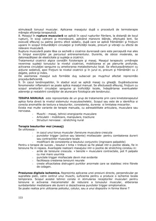 stimulează tonusul muscular. Aplicarea masajului după o procedură de termoterapie
măreşte eficienŃa terapeutică.
8. Masajul în ruptura musculară se aplică în cazul rupturilor fibrilare, la distanŃă de locul
rupturii, în scop calmant şi miorelaxant, aplicând manevre blânde, efectuate lent. Se
execută efleuraj cu palma pentru efect sedativ, după care se aplică frământări şi fricŃiuni
uşoare în scopul îmbunătăŃirii circulaŃiei şi troficităŃii locale, precum şi vibraŃii cu efecte de
relaxare musculară.
Ruptura musculară poate lăsa ca sechelă o cicatrice dureroasă care este percepută mai ales
în timpul exerciŃiilor pe parcursul antrenamentului. Durerile, de obicei moderate, se
datoreazălipsei de elasticitate şi supleŃe a cicatricii.
Tratamentul cicatricii algice constăîn fizioterapie şi masaj. Masajul terapeutic urmăreşte
revenirea supleŃii tonusului la nivelul cicatricei, mobilizarea ei pe planurile profunde,
activarea circulaŃiei sanguine cu ameliorarea metabolismului local. Se efectueazăneteziri cu
acŃiune sedativă, apoi fricŃiuni la nivelul cicatricii şi în jurul ei, precum şi frământări cu 2
degete, police şi index.
De asemenea masajul sub formăde duş subacval pe muşchiul afectat reprezintăo
procedurăeficientă.
9. În cazul tendinopatiilor, în stadiul acut se aplică masaj cu gheaŃă. Dupăreducerea
fenomenelor inflamatorii se poate aplica masajul manual. Se efectuează efleuraj, fricŃiuni cu
scopul ameliorării circulaŃiei sanguine şi troficităŃii locale, îndepărtarea eventualelor
aderenŃe şi restabilirii condiŃiilor de alunecare fiziologice ale tendonului.

TERAPIA MANUALA este reprezentata de un grup de tratamente prin care kinetoterapeutul
aplica forta direct la nivelul sistemului musculoscheletic. Scopul sau este de a identifica si
corecta anomaliile de textura a tesuturilor, consistenta, durerea si limitatea miscarilor.
Exista mai multe variante de terapie manuala, cu adresabilitate articulara, musculara sau
nervoasa.
           - Muschi : masaj, tehnici energizante musculare
           - Articulatii : mobilizare, manipulare, tractiune
           - Structuri nervoase : stretching nural

Terapia tesuturilor moi (masaj)
Se utilizeaza :
           - in cazul unui tonus muscular /tensiune musculara crescuta
           - punctelor trigger (active sau latente) miofasciale- pentru combaterea durerii
                sau contractiilor musculare locale
           - modificarii de consistenta a tesutului conjunctiv (ingrosare palpabile)
Pentru o terapie de succes , tesutul « tinta » trebuie sa fie plasat intr-o pozitie ideala, fie in
tensiune fie in repaos. Avantajele realizarii masajului intr-o pozitie de stretching constau in:
           - ariile de tensiune crescuta. « benzile » musculare contractate, pot fi palpate
                cu mai mare usurinta
           - punctele trigger miofasciale devin mai evidente
           - faciliteaza cresterea tensiunii neurale
           - creste eficacitatea distrugerii puntilor anormale care se stabilesc intre fibrele
                de colagen.

Presiunea digitala ischemica. Reprezinta aplicarea unei presiuni directe, perpendicular pe
suprafata pielii, catre centrul unui muschi, suficienta pentru a produce o ischemie locala
temporara. Scopul acestei tehnici consta in stimularea receptorilor musculari pentru
tensiune si activarea mecanismelor de reducere a tonusului muscular, eliberarea
sunbstantelor mediatoare ale durerii si dezactivarea punctelor trigger simptomatice.
Se poate realiza prin utilizarea policelui, cotului, sau a unui dispozitiv in forma literei T


113
 