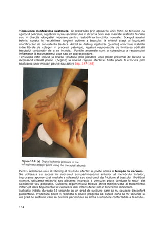Tensiunea miofasciala sustinuta se realizeaza prin aplicarea unei forte de tensiune cu
ajutorul policelui, degetelor si/sau antebratului in directia celei mai marcate restrictii fasciale
sau in directia elongatiei necesare pentru restabilirea functiilor normale, Scxopul acestei
tehnici consta in restabilirea lungimii optime a tesutului la nivelul exact al localizarii
modificarilor de consistenta tisulara. Astfel se distrug legaturile (puntile) anormale stabilite
intre fibrele de colagen in procesul patologic, legaturi responsabile de limitarea abilitatii
tesutului conjunctiv de a se intinde. Puntile anormale sunt o consecinta a raspunsului
inflamator la traumatismul acut sau de suprasolicitare.
Tensiunea este indusa la nivelul tesutului prin plasarea unui police proximal de leziune si
deplasand celalalt police (degete) la nivelul regiunii afectate. Forta poate fi crescuta prin
realizarea unor miscari pasive sau active (pg. 147-148)




Pentru realizarea unui stretching al tesutului afectat se poate utiliza si terapia cu vacuum.
Se utilizeaza cu succes in sindromul compartimentului anterior al membrului inferior,
ingrosarea aponevrozei mediale a solearului sau sindromul de frictiune al tractului ilio-tibial
Atentie, utilizarea excesiva sau plasarea incorecta a ventuzei poate conduce la ruturi ale
capilarelor sau periostite. Culoarea tegumentului trebuie atent monitorizata ai tratamentul
intrerupt daca tegumentul se coloreaza mai intens decat intr-o hiperemie moderata.
Aplicatia initiala dureaza 15 secunde cu un grad de suctiune care sa nu cauzeze disconfort
pacientului. Procedura poate fi repetata si poate progresa ca durata pana la 90 secunde si
un grad de suctiune care sa permita pacientului sa simta o intindere confortabila a tesutului.


114
 