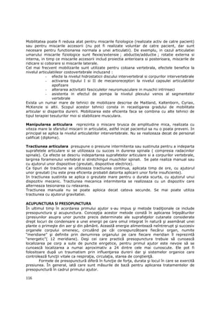 Mobilitatea poate fi redusa atat pentru miscarile fiziologice (realizate activ de catre pacient)
sau pentru miscarile accesorii (nu pot fi realizate voluntar de catre pacient, dar sunt
necesare pentru functionarea normala a unei articulatii). De exemplu, in cazul articulatiei
umarului miscarile fiziologice sunt flexie/extensie ; abductie/adductie ; rotatie externa si
interna, in timp ce miscarile accesorii includ proiectia anterioara si posterioara, miscarile de
ridicare si coborare si miscarile laterale.
Cel mai frecvent mobilizarile sunt utilizate pentru coloana vertebrala, efectele benefice la
nivelul articulatiileor costovertebrale incluzand :
            - efecte la nivelul hidrostaticii discului intervertebral si corpurilor intervertebrale
            - activarea tipului I si II de mecanoreceptori la nivelul capsulei articulatiilor
                apofizare
            - alterarea activitatii fasciculelor neuromusculare in muschii intrinseci
            - asistenta in efectul de pompa la nivelul plexului venos al segmentelor
                vertebrale
Exista un numar mare de tehnici de mobilizare descrise de Maitland, Kaltenborn, Cyriax,
McKenzie si altii. Scopul acestor tehnici consta in recastigarea gradului de mobilitate
articular si disparitia durerii. Mobilizarea este eficienta faca se combina cu alte tehnici de
tipul terapiei tesuturilor moi si stabilizare musculara.

Manipularea articulara reprezinta o miscare brusca de amplitudine mica, realizata cu
viteza mare la sfarsitul miscarii in articulatie, astfel incat pacientul sa nu o poata preveni. In
principal se aplica la nivelul articulatiilor intervertebrale. Nu se realizeaza decat de personal
calificat (diploma).

Tractiunea articulara presupune o presiune intermitenta sau sustinuta pentru a indeparta
suprafetele articulare si se utilizeaza cu succes in durerea spinala ( compresia radacinilor
spinale). Ca efecte se descriu indepartarea suprafetelor articulare si a corpurilor vertebrale,
largirea foramenului vertebral si stretchingul muschilor spinali. Se pate realiza manual sau
cu ajutorul unor dispozitive (greutati, dispozitive electrice).
Ca tipuri de tractiune se utilizeaza tractiunea continua, aplicata timp de ore, cu ajutorul
unor greutati (nu este prea eficienta probabil datorita aplicarii unor forte insuficiente).
In tractiunea sustinita se aplica o greutate mare pentru o durata scurta, cu ajutorul unui
dispozitiv mecanic. Tractiunea mecanica intermitenta se realizeaza cu un dispozitiv care
alterneaza tesionarea cu relaxarea.
Tractiunea manuala nu se poate aploica decat cateva secunde. Se mai poate utiliza
tractiunea cu ajutorul gravitatiei.

ACUPUNCTURA SI PRESOPUNCTURA
În ultimul timp în acordarea primului ajutor s-au impus şi metode tradiŃionale ce include
presopunctura şi acupunctura. ConcepŃia acestor metode constă în aplicarea înŃepăturilor
(presiunilor asupra unor puncte precis determinate ale suprafeŃelor cutanate considerate
drept locuri de condensare a unei energii pe care omul integrat în natură şi asemănat unei
plante o primeşte din aer şi din pământ. Această energie alimentează neîntrerupt şi succesiv
organele corpului omenesc, circulând pe căi corespunzătoare fiecărui organ, numite
“meridiane” şi definite prin denumirea organului pe care fiecare meridian îl reprezintă
“energetic”( 12 meridiane). Deşi cei care practică presopunctura trebuie să cunoască
localizarea pe corp a sute de puncte enrgetice, pentru primul ajutor este nevoie să se
cunoască localizarea a numai aproximativ a 24 dintre cele mai cunoscute. Ele pot fi
folositoare după un traumatism prin influenŃarea durerii dar şi sistemelor organice care
controlează funcŃii vitale ca respiraŃia, circulaŃia, starea de conştienŃă.
        Formele de presopunctură diferă în funcŃie de forŃa, durata şi locul în care se exercită
presiunea. În general, iată care sunt măsurile de bază pentru aplicarea tratamentelor de
presopunctură în cadrul primului ajutor.

116
 