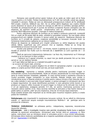 Persoana care acordă primul ajutor trebuie să se spele pe mâini apoii să le frece
viguros pentru a le încălzi. PoziŃia traumatizantului va fi cât mai comodă, culcat sau aşezat,
niciodată în picioare. Pielea pe care se efectuează presopunctura trebuie să fie sănătoasă
fără erupŃii, cicatrice, bătătură sau răni. Se va utiliza vârful degetului sau unghia (tăiată
scurt) deoarece se spune că la nivelul lor energia se află într-un echilibru aproape perfect.
Punctele de presopunctură pot fi puncte de tonifiere (creşterea fluxului energetic) sau de
dispersie, de asemeni există puncte simptomatice care se utilizează pentru alinarea
durerilor fără înlăturarea cauzelor. (marcate în indexul terapeutic)
        Pentru obŃinerea efectului de tonifiere se va realiza o presiune puternică, constantă
într-un unghi de 90 grade faŃă de piele, utilizând şi greutatea corpului. Se mai poate utiliza
presopunctură prin apăsări circulare în sensul acelor de ceasornic. Realizarea efectului de
tonifiere va fi urmată de paloare, creşterea sensibilităŃii şi tonusului muscular local. La
încheierea tratamentului apăsarea se va reduce treptat.
Efectul de dispersie se realizează prin mişcări anterioare cu vârful degetului din poziŃia
oblică, blând, superficial sau prin presiuni mici şi repetate. Pielea se va înroşi iar
sensibilitatea şi tonusul muscular scad.
        Durata unei şedinŃe va fi de 5 – 10 minute, maxim 3 şedinŃe pe zi. În tratamentul de
durată se practică mai multe cure la intervale de 2 săptămâni (o cură cuprinde 10 – 15
şedinŃe).
        Dacă pe parcursul tratamentului bolnavului i se face rău, tratamentul va fi întrerupt
imediat şi se va interveni în felul următor:
        - bolnavul va fi aşezat orizontal, cu capul mai jos decât picioarele într-un loc bine
aerisit şi i se vor desface hainele
- va fi uşor bătut pe faŃă sau cu o batistă înmuiată în apă rece
- se va pune să inspire oŃet, amoniac
        - se va strânge cu putere degetul mic al mâinii în apropierea unghiei ( ig) sau se va
apăsa cu unghia punctul VG25 situat sub nas, pe buza superioară.

Dry needeling reprezinta o metoda utilizata pentru inactivarea punctelor trigger in
sindroamele cronice musculoscheletale. Acele se introduc perpendicular la nivel tegumentar
pana la nivelul benzilor impastate, palpabile. In mod normal exista o rezistenta crescuta la
nivelul punctelor trigger comparativ cu zona limitrofa. Metoda initiala care consta in
introducerea acului si lasarea acestuia in pozitie pentru cateva minute a fost inlocuita recent
de o alta metoda in care acul este miscat repetat, in sensul extragerii si introducerii dar fara
a depasi tegumentul. Se cauta identificarea punctelor in care pacientul simte durere si se
produce un raspuns reflex muscular Un punct trigger nu trebuie sa fie stimulat mai mult de
2 ori pe saptamana; analgezia persista 3-4 zile, iar pentru inactivarea punctului sunt
necesare cateva sedinte (3-4). Daca durerea resimtita la stimulare a fost foarte intensa se
poate aplica un pachet „cald” pe aria respectiva, timp de 10 minute dupa tratament.
Dupa aceasta terapie este important sa se intinda pasiv muschiul respectiv pentru a creste
gradul de mobilitate.

Psihoterapia este importantă în menŃinerea tonusului cortical. Ea se referă la informarea
exactă a sportivului asupra evoluŃiei traumatismului făcându-l să participe activ la
procesul de vindecare.

TEHNICILE CHIRURGICALE          se utilizeaza pentru indepartarea, repararea, reconstruirea
tesuturilor afectate.
Artroscopia      este o investigatie invaziva care permite vizualizarea foarte buna a spatiului
articular cu ajutorulul artroscopului. Artroscopul este format dintr-un endoscop cu fibra
optica, instrument care se introduce direct in articulatie printr-o mica incizie subcutanata.
Artroscopia ofera medicului posibilitatea de a inspecta suprafetele articulare si tesutul moale
din jur: ligamentele si cartilajele.

117
 