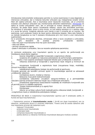 Introducerea instrumentelor endoscopice permite nu numai examinarea in scop diagnostic a
interiorului articulatiei, dar si tratarea leziunilor articulare sau indepartarea corpilor straini
liberi din spatiul articular, fara a traumatiza sever tesuturile invecinate, cat si urmarirea
evolutiei unei afectiuni articulare sau monitorizarea eficientei tratamentului. Artroscopia se
aplica la nivelul articulatiilor mari, dar in principal la nivelul calcaiului, genunchiului si
umarului. Se poate folosi pentru vizualizarea soldului, cotului sau articulatiei pumnului.
Se introduce in articulatie, printr-o mica incizie, un tub subtire prevazut cu o camera video
si o sursa de lumina. Imaginile obtinute sunt marite si pot fi urmarite pe un monitor. De
asemenea, sunt prelevate mostre de tesut pentru efectuarea biopsiei. Daca este folosita si
ca metoda terapeutica va mai fi necesara introducerea prin mici incizii a unor instrumente
suplimentare.
Ca si procedurile chirurgicale deschise, artroscopia ofera o buna vizualizare a articulatiei,
insa      spre      deosebire        de     acestea       prezinta     urmatoarele      beneficii:
- este mai putin traumatizanta fiind mai putin dureroasa
- este mai ieftina
- permite recuperarea rapida
- poate fi efectuata in ambulator, fara sa necesite spitalizarea pacientului.

In concluzie producerea unui traumatism sportiv la un sportiv de performanŃă are
întotdeauna două efecte negative:
1.          lezarea integrităŃii şi capacităŃii funcŃionale a segmentului afectat.
2.          scoaterea din pregătire şi reducerea potenŃialului de performanŃă a potenŃialului.
        Aceste 2 mari aspecte orientează mijloacele folosite spre următoarele 3 obiective:
1.          refacerea anatomică şi funcŃională a segmentului lezat integral şi minimum de
timp.
2.          recuperarea funcŃională a segmentului lezat (recuperarea forŃei, mobilităŃii,
tonusul musculaturii regionale).
3.          redobândirea potenŃialului biologic de performanŃă al sportivului.
Principiile generale ale acordării primului ajutor în traumatologia sportivă se adresează
următoarelor obiective:
1.          Combaterea durerii, imediat şi intensiv.
2.          Relaxarea musculară medicamentoasă.
3.          Combaterea tulburărilor circulatorii sanguino-limfatice şi a permeabilităŃii
vasculare (oprirea producerii edemului tisular sau a hidartrozei articulare).
4.          Imobilizarea segmentului lezat,folosind modalităŃi de imobilizare funcŃională care
să permită lucrul cu celelalte segmente.
5.          Terapie medicamentoasă şi cu agenŃi fizici
6.          Psihoterapia
7.          Ulterior se va folosi cultura fizică medicală pentru refacerea totală ,funcŃională a
 a segmentului lezat şi redobândirea potenŃialului biologic.

PRINCIPIILE DE BAZA in tratamentul traumatismelor sportive pot fi sintetizate astfel, in
functie de tipul traumatismului:

  – Tratamentul precoce al traumatismelor acute ( 24-48 ore dupa traumatism) are ca
obiective: ameliorarea durerii si controlul inflamatiei. Tinand cond de aceste obiective cele
mai importante principii de tratament sunt:
-       repausul musculare
-       protectia zonei traumatizate
-       crioterapie loala
-       compresia tesuturilor traumatizate si
-       pozitia decliva cu ridicarea membrului traumatizat deasupra nivelului cordului


119
 