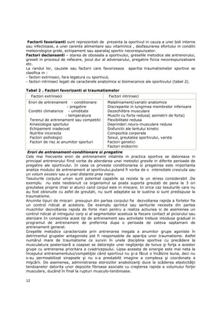 Factorii favorizanti sunt reprezentati de prezenta la sportivul in cauza a unei boli interne
sau infectioase, a unei carente alimentare sau vitaminice , desfasurarea efortului in conditii
meteorologice grele, echipament sau aparataj sportiv necorespunzator.
Factori declansanti – starea de oboseala a sportivului, greselile metodice ale antrenorului,
greseli in procesul de refacere, jocul dur al adversarului, pregatire fizica necorespunzatoare
etc.
La randul lor, cauzele sau factorii care favorizeaza aparitia traumatismelor sportive se
clasifica in :
- factori extrinseci, fara legatura cu sportivul,
- factori intrinseci legati de caracterele anatomice si biomecanice ale sportivului (tabel 2).

Tabel 2 . Factori favorizanti ai traumatismelor
     Factori extrinseci                        Factori intrinseci
 Erori de antrenament - conditionare           Malaliniament/variatii anatomice
                        - pregatire            Discrepante in lungimea membrelor inferioare
 Conditii climaterice - umiditate              Dezechilibre musculare
                       - temperatura           Muschi cu forta redusa( asimetrii de forta)
  Terenul de antrenament sau competitii        Flexibilitate redusa
  Kinesiologia sportului                       Deprinderi neuro-musculare reduse
  Echipament inadecvat                         Disfunctii ale lantului kinetic
  Nutritie incorecta                           Compozitia corporala
  Factori psihologici                          Sexul, greutatea sportivului, varsta
  Factori de risc ai anumitor sporturi         Factori genetici
                                               Factori endocrini
 Erori de antrenament-conditionare si pregatire
Cele mai frecvente erori de antrenament intalnite in practica sportiva se datoreaza in
principal antrenorului fiind vorba de abordarea unei metodici gresite in diferite perioade de
pregatire ale sportivului. In ceea ce priveste conditionarea si pregatirea este importanta
analiza modului de antrenament al sportivului,putand fi vorba de o intensitate crescuta sau
un volum excesiv sau a unei distante prea mare.
Tesuturile corpului uman sunt potential capabile sa reziste la un stress considerabil .De
exemplu nu este neobisnuit ca organismul sa poata suporta greutati de pana la 3 ori
greutatea proprie chiar si atunci cand corpul este in miscare. In orice caz tesuturile care nu
au fost obisnuite cu asfel de greutati, nu sunt adaptate sa le sustina si sunt predispuse la
traumatisme.
Anumite tipuri de miscari presupun din partea corpului fie dezvoltarea rapida a fortelor fie
un control ridicat al acestora. De exemplu sprintul sau sariturile necesita din partea
muschilor dezvoltarea rapida de forte mari pentru a realiza actiunea si de asemenea un
control ridicat al intregului corp si al segmentelor acestuia la fiecare contact al piciorului sau
aterizare In consecinta acest tip de antrenament sau activitate trebuie intodusa gradual in
programul de antrenament de preferinta dupa o perioada de cateva saptamani de
antrenament general.
Greşelile metodice caracterizate prin antrenarea inegala a anumitor grupe agoniste în
detrimentul grupelor antagoniste pot fi responsabile de apariŃia unor traumatisme. Astfel
numărul mare de traumatisme ce survin în unele discipline sportive cu precădere la
musculatura posterioară a coapsei se datoreşte unei neglijenŃe de tonus şi forŃa a acestor
grupe cu antrenarea prioritara a cvadricepsului. Lipsa aceasta de sinergie este mai neta la
începutul antrenamentului/competiŃiei când sportivul nu şi-a făcut o încălzire buna, deci nu
s-au permeabilizat sinapsele şi nu s-a prestabilit imagine a complexa şi coordonata a
mişcării. De asemenea, administrarea steroizilor anabolizanŃi duce la scăderea elasticităŃii
tendoanelor datorita unor depozite fibroase asociate cu creşterea rapida a volumului forŃei
musculare, ducând în final la rupturi musculo-tendinoase.

12
 