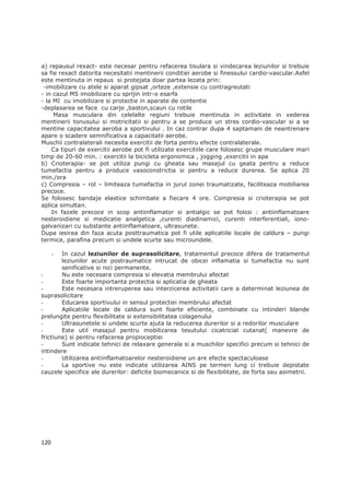 a) repausul rexact- este necesar pentru refacerea tisulara si vindecarea leziunilor si trebuie
sa fie rexact datorita necesitatii mentinerii conditiei aerobe si finessului cardio-vascular.Asfel
este mentinuta in repaus si protejata doar partea lezata prin:
 -imobilizare cu atele si aparat gipsat ,orteze ,extensie cu contragreutati
- in cazul MS imobilizare cu sprijin intr-o esarfa
- la MI cu imobilizare si protectie in aparate de contentie
-deplasarea se face cu carje ,baston,scaun cu rotile
     Masa musculara din celelalte regiuni trebuie mentinuta in activitate in vederea
mentinerii tonusului si motricitatii si pentru a se produce un stres cordio-vascular si a se
mentine capacitatea aeroba a sportivului . In caz contrar dupa 4 saptamani de neantrenare
apare o scadere semnificativa a capacitatii aerobe.
Muschii contralaterali necesita exercitii de forta pentru efecte contralaterale.
    Ca tipuri de exercitii aerobe pot fi utilizate exercitiile care folosesc grupe musculare mari
timp de 20-60 min. : exercitii la bicicleta ergonomica , jogging ,exercitii in apa
b) Crioterapia- se pot utiliza pungi cu gheata sau masajul cu geata pentru a reduce
tumefactia pentru a produce vasoconstrictia si pentru a reduce durerea. Se aplica 20
min./ora
c) Compresia – rol – limiteaza tumefactia in jurul zonei traumatizate, faciliteaza mobiliarea
precoce.
Se folosesc bandaje elastice schimbate a fiecare 4 ore. Compresia si crioterapia se pot
aplica simultan.
    In fazele precoce in scop antiinflamator si antialgic se pot folosi : antiinflamatoare
nesteroidiene si medicatie analgetica ,curenti diadinamici, curenti interferentiali, iono-
galvanizari cu substante antiinflamatoare, ultrasunete.
Dupa iesirea din faza acuta posttraumatica pot fi utile aplicatiile locale de caldura – pungi
termice, parafina precum si undele scurte sau microundele.

      - In cazul leziunilor de suprasolicitare, tratamentul precoce difera de tratamentul
        leziunilor acute postraumatice intrucat de obicei inflamatia si tumefactia nu sunt
        senificative si nici permanente.
-       Nu este necesara compresia si elevatia membrului afectat
-       Este foarte importanta protectia si aplicatia de gheata
-       Este necesara intreruperea sau interzicerea activitatii care a determinat leziunea de
suprasolicitare
-       Educarea sportivului in sensul protectiei membrului afectat
-       Aplicatiile locale de caldura sunt foarte eficiente, combinate cu intinderi blande
prelungite pentru flexibilitate si extensibilitatea colagenului
-       Ultrasunetele si undele scurte ajuta la reducerea durerilor si a redorilor musculare
-       Este util masajul pentru mobilizarea tesutului cicatricial cutanat( manevre de
frictiune) si pentru refacerea propioceptiei
-       Sunt indicate tehnici de relaxare generala si a muschilor specifici precum si tehnici de
intindere
-       Utilizarea antiinflamatoarelor nesteroidiene un are efecte spectaculoase
-       La sportive nu este indicate utilizarea AINS pe termen lung ci trebuie depistate
cauzele specifice ale durerilor: deficite biomecanice si de flexibilitate, de forta sau asimetrii.




120
 