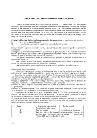 CURS. 4. BAZELE RECUPERARII IN TRAUMATOLOGIA SPORTIVA.


       Toate traumatismele musculoscheletice trebuie sa beneficieze de recuperare
medicala. Recuperearea este de asemenea necesara si dupa tehnicile chirurgicale. Scopul
primar al recuperarii in traumatismele sportive consta in permiterea sportivului sa se
intoarca in activitatea sportiva in cel mai scurt timp si la capacitate functionala maxima. Dac
recuperarea este incompleta creste riscul unui nou traumatism al aceleiasi structuri sau in
alta parte a corpului iar sportivul este incapabil sa realizeze performante la nivelul celor
anterioare traumatismului,

Exista 2 obiective de baza ale programului de recuperare in traumatismele sportive
I.        prevenirea deconditionarii
II.       reabilitarea segm./zonei lezate intr-un mod eficient si sigur

Primul obiectiv cuprinde exercitii pentru sist. cardiovascular, exercitii pentru segmentele
neafectate
exemplu – pacientul care prezinta un traumatism al genunchiului ce nu permite incarcarea
totala a greutatii pe piciorul respectiv isi poate mentine conditia fizica prin exercitii in piscina
si exercitii pentru extremitatea superioara a corpului
      - ex pentru mentinerea fortei si amplitudinii de miscare a trenului superior cat si a
membrului neafectat
      - ex cu greutati specifice acestor segmente pentru mentinerea fortei si amplitudinii de
miscare a trenului superior cat si a membrului neafectat
      - ex pentru soldul si glezna piciorului afectat pentru a preveni deconditionarea

Obiective pe termen lung/scurt
       Cand un traumatism impune neparticiparea sportivului la antrenament pentru cel
putin o luna trebuie stabilite atat obiective pe termen lung cat si obiective pe termen scurt.
     Exemplu de obiectiv pe termen lung final ar fi reintoarcerea sportivului la activitatea
competitionala, aceasta implicand parametrii normali de flexibilitate,f orta, rezistenta,
coordonare si miscarile specifice sportului practicat.
Obiectivul pe termen scurt se stabileste pe parcursul a uneia sau 2 saptamani si depinde de
raspunsul pacientului la tratament si de abilitatea lui de a progresa.
Exemplu 1 - Kt isi propune reducerea edemului cu 1cm si cresterea mobilitatii articulare cu
15 grade/sapt.
Exemplu 2 – cresterea fortei cu o jumatate de grad, reducerea durerii la 3 dintr-o scala de
10 si atingerea unui procent de 90% din mobilitate/2 sapt.
     Obiectivele pe termen scurt sunt importante pentru ca ii ofera pacientului un scop
concret care sa-l mobilizeze si sa il sustina psihologic. Ele trebuie sa fie rezonabile si posibil
de atins dar in acelasi timp trebuie sa fie provocatoare pentru pacient.
In programul de recuperare totala a sportivului exercitiul terapeutic joaca un rol important
privind reintoarcerea sportivului la activitatea sportiva . Exercitiile for fi utilizate gradat, cu
respectarea unor principii, dupa cum urmeaza:

       Faza                        Segmentul traumatizat              Restul corpuli
           I                     PoziŃii statice alternante                -
          II                     ExerciŃii pasive                 ExerciŃii active moderate
         III                     ExerciŃii active, la început     Antrenamentul normal cu
                                 simple, apoi complexe, cu        manajarea         segmentuli
                                 rezistenŃăă, izometrică, etc.    lezat



121
 