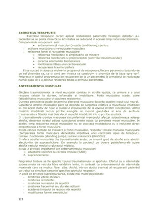 EXERCITIUL TERAPEUTIC
      Exercitiul terapeutic corect aplicat restabileste parametrii fiziologici deficitari a.i.
pacientul sa se poata intoarce la activitatea sa reducand in acelasi timp riscul reaccidentarii.
Componentele recuperarii sunt :
            • antrenamentul muscular (muscle conditioning) pentru:
   - activare musculara si re-educare musculara
   - refacerea fortei si rezistentei musculare
            • refacerea flexibilitatii si amplitudinii de miscare
            • refacerea coordonarii si proprioceptiei (controlul neuromuscular)
            • corectia anomaliilor biomecanice
            • mentinerea fitnes-ului cardiovascular
            • recuperarea traumei psihice
   Ei se succed in aceasta ordine in programul de recuperare,fiecare parametru bazandu-se
pe cel dinaintea sa, ca si cand am incerca sa construim o piramida de la baza spre varf.
Progresia in cadrul programului de recuperare de la un parametru la urmatorul se realizeaza
numai dupa ce s-a obtinut refacerea totala a primului parametru.

ANTRENAMENTUL MUSCULAR

Efectele traumatismelor la nivel muscular constau in atrofie rapida, ca urmare a a unui
raspuns celular la durere, inflamatie si imobilizare. Forta musculara scade, alare
fatibabilitatea musculara si scaderea rezistentei.
Durerea persistenta poate determina alterarea musculara datorita scaderii input-ului neural.
Caracterul atrofiei musculare pare sa depinda de lungimea relativa a muschiului imobilizat
si, din acest motiv de tipul si numarul impulsurilor de la nivelul stretch receptorilor. Astfel
muschii imobilizati intr-o pozitie alungita isi mentin greutatea si aria de sectiune
transversala a fibrelor mai bine decat muschii imobilizati intr-o pozitie scurtata.
In traumatismele cronice masuraea circumferintei membrului afectat subestimeaza adesea
atrofia, deoarece stratul adipos subcutanat creste odata cu pierderea masei musculare. In
acelasi timp reducerea masei musculare nu se asociaza intotdeauna cu o reducere direct
proportionala a fortei musculare.
Exista cateva metode de evaluare a fortei musculare, respectiv testare manuala mussculara
(compararea fortei musculare dezvoltata impotriva unei rezistente opus de terapeut),
testare functionala (standing jump), testare izokinetica (KinCOM)
In afara atrofiei musculare din traumatismele acute, un anumit grad de atrofie este asociat
afectiunilor de suprasolicitare. De exemplu la pacientii cu durere patelofemurala apare
atrofia vastului medial si gluteului mijlociu.
Exista 2 principii importante ale antrenamentului muscular:
    1. adaptatre specifica la cererea impusa (SAID)
    2. supraincarcarea

Programul trebuie sa fie specific tipului traumatismului si sportului. Efortul cu o intensitate
submaximala va recruta fibre oxidative lente, in contrast cu antrenamentul de intensitate
maximala care va implica fibre albe. Astfel, intr-un stadiu avansat al recuperarii pacientul
va trebui sa simuleze sarcinile specifice sportului respectiv.
In ceea ce priveste supraincarcarea, exista mai multe posibilitati:
    - cresterea vitezei miscarii
    - cresterea rezistentei
    - cresterea numarului de repetitii
    - cresterea frecventei sau duratei actiunii
    - scaderea timpului de repaos intr repetitii
    - modificarea formei exercitiului

122
 