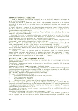 FORTA SI REZISTENTA MUSCULARA
   Odata ce pacientul progreseaza, obtinerea F si R musculare devine o prioritate a
programului de recuperare.
In urma unui traum. o parte din forta musc. este pierduta, valoarea F si R pierdute
depinzand de zona unde s-a produs traum., de gravitatea acestuia, de perioada de
imobilizare.
F. musc.- reprezinta F.maxima pe care un muschi sau un grup de muschi o poate dezvolta.
De obicei este masurata prin determinarea greutatii pe care un m. sau un grup musc. o
poate ridica intr-o singura repetitie.
R. musc.- este abilitatea m. de a sustine o F submaximala intr-o activitate statica sau
repetitiva ,intr-o perioada de timp.
    Exemplu- R. musc. in activitate statica este perioada de timp in care un gimnast se
poate mentine in pozitie de cruce la inele. Alergarea la maraton este un exemplu in care
sportivul executa activitati repetitive care necesita R. musc. dinamica.
Dintre toti parametrii ex. terapeutic care trebuie imbunatatiti in timpul programului de
recuperare F musc. este cel mai evident si cel mai important.
Nevoia unei R muc. si relatia dintre aceasta si F musc sunt uneori trecuta cu vederea. F si R
musc. se influenteaza reciproc : cand creste F. se imbunatateste si R si invers.
     Exemplu 1 - daca un aruncator de sulita are F. muschilor cafei rotatorilor normala ,dar
nu are R necesara executiei unui numar mai mare de 10 repetari ,nu se poate intoarce la
activitatea sportiva
     Exemplu 2 – daca un pacient care se recupereaza dupa un sindrom dureros
patelofemural nu poata tolera exercitii cu greutati mari pentru a-si imbunatatii F. musc.,
atunci, pac va executa ex. cu R. care sunt mai tolerate si care vor creste si F musc., pana
cand acesta devine destul de puternic sa tolereze ex. cu F crescuta .

FLEXIBILITATEA SI AMPLITUDINEA DE MISCARE
Exista o diferenta tehnica intre flexibilitate si mobilitate dar in terminologia functionala
diferenta este minima.
Flexibilitatea – este adesea folosita cand ne referim la mobilitatea muschilor si la lungimea
la care ei se pot intinde.
Inflexibilitate- muschiul si nu articulatia are mobilitate redusa
Daca m. este imobilizat pe o perioada de timp ,el tinde sa-si piarde flexibilitatea sau gradele
de mobilitate,astfel pentru mentinerea acestora, in programul de recup ex. de stretching
trebuie introduse cat de repede ne permite starea pacientului.
AM.- se refera la nivelul de miscare posibil intr-o articulatie
AM poate fi limitata de o serie de factori :
-       flexibilitatea muschiului sau a grupului de m. din jurul artic.
-       Forta muschilor din jurul artic
-       Mobilitatea capsulei articulare
-       Ligamentele, restrictiile fasciale,prezenta tesutului cicatricial in zona
Exemplu – daca un pacient nu are un grad de F suficient pentru a putea executa o abductie
completa impotriva gravitatiei, AM a umarului nu poate ajunge la 170 grade. Acesta este un
motiv pentru care masurarea AM pasiva si activa este diferita una de cealalta, AM pasiva a
umarului fiind mai mare decat cea activa.
Un program de recuperare corect plaseaza recuperarea AM si a flexibilitatii pierdute ca
prime obiective ale acestuia.
Obtinerea flexibilitatii cat mai precoce este necesara din 2 motive :
  - primul, pentru ca alti parametrii se bazeaza pe flexibilitatea zonei afectate- ganditiva-va
cat de incapabil s-ar simti un saritor la garduri daca ischiogambierii lui ar fi inflexibili ? Forta


123
 