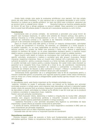 Exista teste simple care ajuta la evaluarea echilibrului unui pacient. Cel mai simplu
dintre ele este testul Romberg, in care pacienul sta cu picioarele apropiate si ochii inchisi.
Pacientul nu trebuie sa-si piarda echilibrul. Un test mai dificil este urmatorul :pacientul sta
pe piciorul ranit cu celalalt picior ridicat.       Pacientul trebuie sa mentina aceasta pozitie
pt minim 30 sec fara a atinge podeaua cu piciorul celalalt. Daca pacientul s-a comportat
bine la acest test dificultatea poate fi crescuta prin executarea acestuia cu ochii inchisi.

Coordonarea
     Coordonarea este un proces complex de combinare a activitatii unui grup minim de
muschi care lucreaza impreuna, in cadrul unei scheme de miscare contiua, lina pentru a
afectua miscarea cu o forta corespunzatoare si intr-un timp corespunzator. Coordonarea
depinde de contractia corecta a m. agonisti si de relaxarea simultana a antagonistilor,
precum si de contractia sinergistilor si a stabilizatorilor.
      Daca un muschi este prea slab pentru a furniza un raspuns corespunzator, activitatea
va fi lipsita de coordonare si incorecta. De exemplu, un voleibalist cu o forta scazuta a
m.rotatori scapulari, nu va avea capacitatea sa executa o lovitura de atac a mingii cu o
tehnica corecta. Un jucator de fotbal care prezinta o forta musc. redusa a abductorilor
soldului la membrul de sprijin, nu va avea capacitatea necesara pentru a mentine corpul
stabil si pentru a asigura o baza de sustinere necesara sutarii mingii cu celalat membru.
      Daca muschii sunt slabiti ei trebuie sa munceasca mai mult pentru a obtine un auput
specific activitatii, producand o iradiere a excitatiei spre alte grupuri musculare, facand
miscarea respectiva imprecisa. Daca un muschi este implicat intr-o activitate dar nu este
suficient de puternic pentru a executa miscare cu o forta normala, stimuleaza si alti m. care
in conditii normale sunt inactivi pentru a asista miscarea. Din acest motiv este imortant ca
pacientul sa-si recapete forta musc inainte de a trece la ex. de coordonare. Coordonarea
cuprinde nu numai comenzile excitatorii de realizare a contractiilor si miscarilor, ci si
comenzile de inhibare de blocare a altor contractii si miscari. « Miezul » coordonarii este in
primul rand realizat prin procesele inhibitorii decat prin cele excitatorii.
       Antrenarea fortei agonistilor cat si a antagonistilor este la fel de importanta pentru o
miscare coodonata pentru ca prezenta unor agonisti puternici poate creste viteza membrului
care se misca iar o forta crescuta a antagonistilor poate facilita oprirea miscarii intr-un timp
cat mai scurt .
     Inhibitia
In dezvoltarea coord. este foarte important sa fie inhibate activitatile musc
 nedorite. Inhibitia nu poate fi antrenata direct, ea trebuid sa fie faciliata prin activitati
controlate precise si simple pana cand engrama este dezvoltata suficient si pacientul poate
creste viteza de executie fara sa produca raspunsuri musculare nedorite. In stadiile precoce,
de dezvoltare a coord. activitatea nu trebuie sa fie dificila in asa fel incat pac sa nu produca
o iradiere a excitatiei si raspunduri musc. nedorite.
Factori care pot perturba coordonarea :
      -Un efort muscular intens, determina o iradiere a impulsurilor la nivelul SNC ,afectand
inhibitia care asigura coordonarea perfecta a miscarilor necesare executiei actiunilor
respective, putand aparea potentiale accidente in timpul acestuia.
    - repetarea frecventa a unor activitati secundare fara legatura cu activitatea de baza
engramata o poate afecta pe aceasta conducand la perturbari.
  - in starile de teama, emotionale se produce o mare raspandire a excitatiei in SNC care va
crea incoordonari pe perioada respectiva
  - prezenta durerii are un efect important asupra coordonarii
  - oboseala este cel mai comun si important dusman al coordonarii

Dezvoltarea coordonarii
   Precizia miscarii, viteza de executie si forta sunt fundamentale pentru coordonare in
activitatea sportiva. Odata cu recuperarea fortei, dezvoltarea coordonarii prin repetitii este

126
 