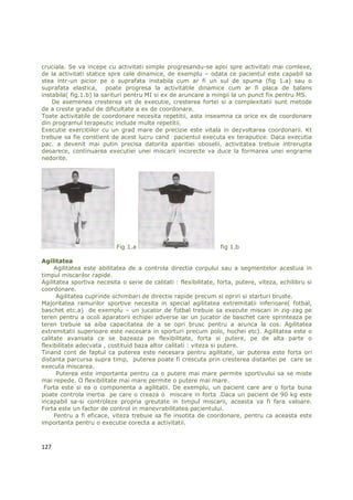cruciala. Se va incepe cu activitati simple progresandu-se apoi spre activitati mai comlexe,
de la activitati statice spre cele dinamice, de exemplu – odata ce pacientul este capabil sa
stea intr-un picior pe o suprafata instabila cum ar fi un sul de spuma (fig 1.a) sau o
suprafata elastica, poate progresa la activitatile dinamice cum ar fi placa de balans
instabila( fig.1.b) la sarituri pentru MI si ex de aruncare a mingii la un punct fix pentru MS.
    De asemenea cresterea vit de executie, cresterea fortei si a complexitatii sunt metode
de a creste gradul de dificultate a ex de coordonare.
Toate activitatile de coordonare necesita repetitii, asta inseamna ca orice ex de coordonare
din programul terapeutic include multe repetitii.
Executie exercitiilor cu un grad mare de precizie este vitala in dezvoltarea coordonarii. Kt
trebuie sa fie constient de acest lucru cand pacientul executa ex teraputice. Daca executia
pac. a devenit mai putin precisa datorita aparitiei oboselii, activitatea trebuie intrerupta
deoarece, continuarea executiei unei miscarii incorecte va duce la formarea unei engrame
nedorite.




                           Fig 1.a                                fig 1.b

Agilitatea
     Agilitatea este abilitatea de a controla directia corpului sau a segmentelor acestuia in
timpul miscarilor rapide.
Agilitatea sportiva necesita o serie de calitati : flexibilitate, forta, putere, viteza, echilibru si
coordonare.
      Agilitatea cuprinde schimbari de directie rapide precum si opriri si starturi bruste.
Majoritatea ramurilor sportive necesita in special agilitatea extremitatii inferioare( fotbal,
baschet etc.a) de exemplu – un jucator de fotbal trebuie sa execute miscari in zig-zag pe
teren pentru a ocoli aparatorii echipei adverse iar un jucator de baschet care sprinteaza pe
teren trebuie sa aiba capacitatea de a se opri brusc pentru a arunca la cos. Agilitatea
extremitatii superioare este necesara in sporturi precum polo, hochei etc). Agilitatea este o
calitate avansata ce se bazeaza pe flexibilitate, forta si putere, pe de alta parte o
flexibilitate adecvata , costituid baza altor calitati : viteza si putere.
Tinand cont de faptul ca puterea este necesara pentru agilitate, iar puterea este forta ori
distanta parcursa supra timp, puterea poate fi crescuta prin cresterea distantei pe care se
executa miscarea.
      Puterea este importanta pentru ca o putere mai mare permite sportivului sa se miste
mai repede. O flexibilitate mai mare permite o putere mai mare.
 Forta este si ea o componenta a agilitatii. De exemplu, un pacient care are o forta buna
poate controla inertia pe care o creaza o miscare in forta .Daca un pacient de 90 kg este
incapabil sa-si controleze propria greutate in timpul miscarii, aceasta va fi fara valoare.
Forta este un factor de control in manevrabilitatea pacientului.
     Pentru a fi eficace, viteza trebuie sa fie insotita de coordonare, pentru ca aceasta este
importanta pentru o executie corecta a activitatii.



127
 