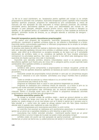 La fel ca in cazul coordonarii, ex. terapeutice pentru agilitate pot incepe cu ex simple
progresand la activitati mai complexe. Exercitiile terapeutice pentru agilitate imita miscarile
specifice sportului practicat, progresia lor realizandu-se prin complexitate si viteza de
executie cat mai apropiate de cele executate in timpul sportului practicat. De exemplu
activitatile pentru dezvoltarea agilitatii in cazul unui baschetbalist pot include ex. de
alergare cu pasi adaugati, alergare serpuita printre conuri, opriri bruste si alergare cu
spatele, ex. de agilitate pentru un voleibalist includ : sprinturi cu fata /spatele pe directia de
alergare, schimbari bruste de directie, ex cu alergare laterala si activitati de alergare -
oprire- saritura.

Exercitii terapeutice pentru dezvoltarea proprioceptiei
      In cadrul unui program de recuperare, exercitiile terapeutice pentru dezvoltarea
echilibrului, coordonarii si agilitatii urmeaza dupa ex. de refacere a flexibilitatii si a fortei.
Exercitiile pentru extremitatea superioara si inferioara progreseaza de la simplu la complex
si dezvolta acuratetea prin repetitie
In practica este destul de dificil de realizat o distinctie clara intre ex care dezvolta echibru si
cele care dezvolta agilitatea intrucat intre echilibru si abilitate exista o relatie stransa si de
aceea este dificil sa le diferentiezi cu exceptia exceptia ex de baza cum ar fi activitatile
elementare de echilibru static si ex. complexe de agilitate din faza imediat anterioara
reintoarcerii la activitatea sportiva. Dar ceea ce devine si mai dificil este distingerea intre
exercitiile din fazele cuprinse intre cele 2 mentionate.
    Exercitiile care dezvolta echilibru dinamic imbunatatesc coord si ex precoce pentru
dezvoltarea agilitatii sunt foarte greu de inclus intr-o categorie pentru ca pot cuprinde toate
combinatiile intre agilitate echilibru si coordonare.
      Concepte generale
-       echilibrul este prima componenta a proprioceptiei ce trebuie recuperat ,urmat de
coord si in final de agilitate deoarece agilitatea se bazeaza pe coord si aceasata la randul ei
pe echilibru.
-       Exercitiile simple de proprioceptie includ activitati in care pac se concentreza asupra
unuia sau 2 obiective si ex care necesita activitatea unui singur membru fara a produce
iradiere.
-       Toate ex simple se executa cu viteza redusa si cu un control ridicat
-       Concentrarea pac trebuie sa fie max.
-       Progresia se realizeaza doar in cazul in care pacientul stapaneste ex simple
-       Progresia se realizeaza prin cresterea vitezei de executie si a fortei si prin ex ce
cuprind mai multe activitati simultane sau prin executia unor ex cu ochii inchisi.
-       Scopul ex propriceptive este stimularea pac sa executa activitatile cu acuratete
crescuta. Pentru a incuraja acest lucru pot fi incluse in programul terapeutic activitati
proprioceptive inca din primele faze ale programului.
    Progresia exercitiilor pentru MI
-       se incepe cu acivitati simple de echilibru static : stand pe piciorul afectat cu ochii
deschisi si bratele pe langa corp timp de 30 sec. Daca pac are dificultatti in executarea
acestui ex. poate incepe cu un ex mai simplu cum ar fi stand in sprijin pe 2 picioare unul in
fata celuilalt a. i. varful celui din spate sa atinga calcaiul celui din fata (daca membrul
afectat este in spatele celui neafectat ex este mai dificil ).
-       paientul progreseaza prin executarea exercitiilor cu ochii inchisi
-       un exercitiu mai avansat se realizeaza prin pozitionarea pacientului in ortostatism in
sprijin pe un picior pe o suprafata instabila cu ochii deschisi si apoi inchisi.
-       executarea mai multor activitati simultan : mentinand pozitia stand pe un picior
pacientul prinde si arunca mingea de la piept (se poate creste greutatea mingii)
-       echilibru static din pozitii cat mai apropiate de sportul practicat : gimnastul executa
standul pe un picior pe barna sau cu soldul piciorului de sprijin in rot externa


128
 