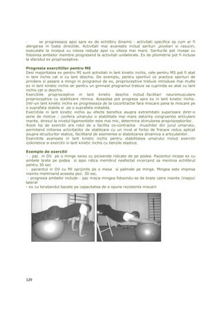 -       se progreseaza apoi spre ex de echilibru dinamic : activitati specifice sp cum ar fi
alergarea in toate directiile. Activitati mai avansate includ sarituri ,pivotari si rasuciri,
executate la inceput cu viteza reduda apoi cu viteza mai mare. Sariturile pot incepe cu
folosirea ambelor membre progresand la activitati unilaterale. Ex de pliometrie pot fi incluse
la sfarsitul ex proprioceptive.

Progresia exercitiilor pentru MS
Desi majoritatea ex pentru MI sunt activitati in lant kinetic inchis, cele pentru MS pot fi atat
in lant inchis cat si cu lant deschis. De exemplu, pentru sportivii ce practica sporturi de
prindere si pasare a mingii in programul de ex, proprioceptive trebuie introduse mai multe
ex in lant kinetic inchis iar pentru un gimnast programul trebuie sa cuprinda ex atat cu lant
inchis cat si deschis.
Exercitiile proprioceptive in lant kinetic deschis includ :facilitari neuromusculare
proprioceptive cu stabilizare ritmica. Aceastea pot progresa spre ex in lant kinetic inchis.
Intr-un lant kinetic inchis ex progreseaza de la cocontractie fara miscare pana la miscare pe
o suprafata stabila si pe o suprafata instabila.
Exercitiile in lant kinetic inchis au efecte benefice asupra extremitatii superioare dintr-o
serie de motive : confera umarului o stabilitate mai mare datorita congruentei articulare
marite, stresul la nivelul ligamentelor este mai mic, determina stimularea proprioceptorilor.
Acest tip de exercitii are rolul de a facilita co-contractia muschilor din jurul umarului,
permitand initierea activitatilor de stablizare cu un nivel al fortei de frecare redus aplicat
asupra structurilor statice, facilitand de asemenea si stabilizarea dinamica a articulatiilor.
Exercitiile avansate in lant kinetic inchis pentru stabilitatea umarului includ exercitii
izokinetice si exercitii in lant kinetic inchis cu benzile elastice.

Exemple de exercitii
- . pac in DV pe o minge swiss cu picioarele ridicate de pe podea. Pacientul incepe ex cu
ambele brate pe podea si apoi ridica membrul neafectat incercand sa mentina echilibrul
pentru 30 sec
- pacientul in DV cu MI sprijinite pe o masa si palmele pe minge. Mingea este impinsa
inainte mentinand aceasta poz. 30 sec.
 - progresia ambelor include : pac misca mingea folosindu-se de brate catre inainte /inapoi/
lateral
- ex cu terabandul bazate pe capacitatea de a opune rezistenta miscarii




129
 