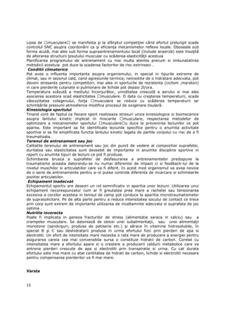 Lipsa de musculare se manifesta şi la sfârşitul competiŃiei când efortul prelungit scade
controlul SNC asupra coordonării ca şi eficienŃa mecanismelor reflexe locale. Oboseala sub
forma acută, mai ales sub forma supraantrenamentului local (include anaerob) este însoŃită
de alterarea structurii Ńesutului muscular cu scăderea elasticităŃii acestuia
Planificarea programului de antrenament cu mai multa atentie precum si imbunatatirea
metodicii acestuia pot duce la scaderea factorilor de risc extrinseci .
 Conditii climaterice
Pot avea o influenta importanta asupra organismului, in special in tipurile extreme de
climat, sau in sezonul cald, cand agresiunile termice, neinsotite de o hidratare adecvata, pot
deveni stresante pentru competitori, mai ales in sporturile de rezistenta (ciclism ,maraton)
in care pierderile cutanate si pulmonare de lichide pot depasi 2l/ora.
Temperatura scăzută a mediului înconjurător, umiditatea crescută a aerului si mai ales
asocierea acestora scad elasticitatea musculare. O data cu creşterea temperaturii, scade
vâscozitatea colagenului, forŃa        musculare se reduce cu scăderea temperaturii iar
schimbările presiunii atmosferice modifica procesul de oxigenare tisulară.
Kinesiologia sportului
Tinand cont de faptul ca fiecare sport realizeaza stresuri unice kinesiologice si biomecanice
asupra lantului kinetic implicat in miscarile            musculare, respectarea metodelor de
optimizare a mecanismelor sportului        musculare u duce la prevenirea leziunilor ce pot
aparea. Este important sa fie identificate leziunile specifice pentru o anumita activitate
sportive si sa fie amplificata functia lantului kinetic legata de partile corpului cu risc de a fi
traumatizata.
Terenul de antrenament sau joc
Calitatile terenului de antrenament sau joc din punct de vedere al compozitiei suprafetei,
duritatea sau elasticitatea sunt deosebit de importante in anumite discipline sportive in
raport cu anumite tipuri de leziuni ce pot fi produse.
Schimbarea brusca a suprafetei de desfasurarea a antrenamentelor predispune la
traumatisme aceasta datorandu-se nu numai diferentei de impact ci si feedback-lui de la
nivelul muschilor si articulatiilor care va fi diferit. In acest mod organismul va avea nevoie
de o serie de antrenamente pentru a–si putea controla diferenta de incarcare si schimbarile
pozitiei articulatiilor.
 Echipament inadecvat
Echipamentul sportiv are deseori un rol semnificativ in aparitia unor leziuni. Utilizarea unui
echipament necorespunzator cum ar fi greutatea prea mare a rachetei sau tensionarea
excesiva a corzilor acesteia in tenisul de camp pot conduce la aparitia microtraumatismelor
de suprasolicitare. Pe de alta parte pentru a reduce intensitatea socului de contact ce trece
prin corp sunt extrem de importante utilizarea de incaltaminte adecvata si suprafata de joc
optima .
Nutritie incorecta
Poate fi implicata in geneza fracturilor de stress (alimentatie saraca in calciu) sau a
crampelor musculare. Se datoreazã de obicei unei subalimentaŃii, sau unei alimentaŃii
monotone (sandvişuri, produse de patiserie etc.) şi sãrace în vitamine hidrosolubile, în
special B şi C sau deshidratarii produsa in urma efortului fizic prin pierderi de apa si
electroliti. Un efort de intensitate mare necesita o rata mare de producere a energiei pentru
asigurarea careia cea mai convenabila sursa o constituie hidratii de carbon. Corelat cu
intensitatea mare a efortului apare si o crestere a producerii caldurii metabolice care va
antrena pierderi crescute de apa si electroliti prin transpiratie si urina. Cu cat durata
efortului este mai mare cu atat cantitatea de hidrati de carbon, lichide si electroliti necesare
pentru compensarea pierderilor va fi mai mare.


Varsta


13
 