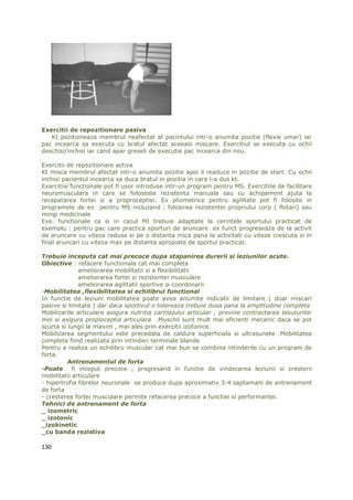 Exercitii de repozitionare pasiva
   Kt pozitioneaza membrul neafectat al pacintului intr-o anumita pozitie (flexie umar) iar
pac incearca sa executa cu bratul afectat aceeasi miscare. Exercitiul se executa cu ochii
deschisi/inchisi iar cand apar greseli de executie pac incearca din nou.

Exercitii de repozitionare activa
Kt misca membrul afectat intr-o anumita pozitie apoi il readuce in pozitie de start. Cu ochii
inchisi pacientul incearca sa duca bratul in pozitia in cara l-a dus kt.
Exercitiie functionale pot fi usor introduse intr-un program pentru MS. Exercitiile de facilitare
neuromusculara in care se foloseste rezistenta manuala sau cu achipament ajuta la
recapatarea fortei si a proproceptiei. Ex pliometrice pentru agilitate pot fi folosite in
programele de ex pentru MS incluzand : folosirea rezistentei propriului corp ( flotari) sau
mingi medicinale
Exe. functionale ca si in cazul MI trebuie adaptate la cerintele sportului practicat de
exemplu : pentru pac care practica sporturi de aruncare .ex funct progreseaza de la activit
de aruncare cu viteza redusa si pe o distanta mica pana la activitati cu viteze crescuta si in
final aruncari cu viteza max pe distanta apropiate de sportul practicat.

Trebuie inceputa cat mai precoce dupa stapanirea durerii si leziunilor acute.
Obiective : refacere functionala cat mai completa
              ameliorarea mobilitatii si a flexibilitatii
              ameliorarea fortei si rezistentei musculare
              ameliorarea agilitatii sportive si coordonarii
-Mobilitatea ,flexibilitatea si echilibrul functional
In functie de leziuni mobilitatea poate avea anumite indicatii de limitare ( doar miscari
pasive si limitate ) dar daca sportivul o tolereaza trebuie dusa pana la amplitudine completa
Mobilizarile articulare asigura nutritia cartilajului articular , previne contractarea tesuturilor
moi si asigura propioceptia articulara .Muschii sunt mult mai eficienti mecanic daca se pot
scurta si lungii la maxim , mai ales prin exercitii izotonice.
Mobilizarea segmentului este precedata de caldura superficiala si ultrasunete .Mobilitatea
completa fiind realizata prin intinderi terminale blande
Pentru a realiza un echilibru muscular cat mai bun se combina intinderile cu un program de
forta.
          Antrenamentul de forta
-Poate fi inceput precoce , progresand in functie de vindecarea leziunii si cresterii
mobilitatii articulare
- hipertrofia fibrelor neuronale se produce dupa aproximativ 3-4 saptamani de antrenament
de forta
- cresterea fortei musculare permite refacerea precoce a functiei si performantei.
Tehnici de antrenament de forta
_ izometric
_ izotonic
_izokinetic
_cu banda rezistiva

130
 