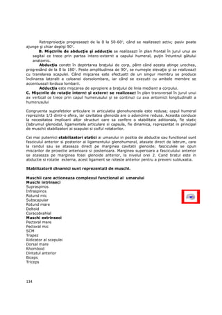 RetroproiecŃia progreseazǎ de la 0 la 50-60°, când se realizeazǎ activ; pasiv poate
ajunge şi chiar depǎşi 90°.
        B. Mişcǎrile de abducŃie şi adducŃie se realizeazǎ în plan frontal în jurul unui ax
    sagital ce trece prin partea intero-externǎ a capului humeral, puŃin înǎuntrul gâtului
    anatomic.
        AbducŃia constǎ în depǎrtarea braŃului de corp, pânǎ când acesta atinge urechea,
progresând de la 0 la 180°. Peste amplitudinea de 90°, se numeşte elevaŃie şi se realizeazǎ
cu translarea scapulei. Când mişcarea este efectuatǎ de un singur membru se produce
înclinarea lateralǎ a coloanei dorsolombare, iar când se executǎ cu ambele membre se
accentueazǎ lordoza lombarǎ.
        AdducŃia este mişcarea de apropiere a braŃului de linia medianǎ a corpului.
C. Mişcǎrile de rotaŃie internǎ şi externǎ se realizeazǎ în plan transversal în jurul unui
ax vertical ce trece prin capul humerusului şi se continuǎ cu axa antomicǎ longitudinalǎ a
humerusului

Congruenta suprafetelor articulare in articulatia glenohunerala este redusa; capul humeral
reprezinta 1/3 dintr-o sfera, iar cavitatea glenoida are o adancime redusa. Aceasta conduce
la necesitatea implicarii altor structuri care sa confere o stabilitate aditionala, fie static
(labrumul glenoidal, ligamentele articulare si capsula, fie dinamica, reprezentat in principal
de muschii stabilizatori ai scapulei si coiful rotatorilor.

Cei mai puternici stabilizatori statici ai umarului in pozitia de abductie sau functional sunt
fasciculul anterior si posterior ai ligamentului glenohumeral, atasate direct de labrum, care
la randul sau se ataseaza direct pe marginea cavitatii glenoide; fasciculele se opun
miscarilor de proiectie anterioara si posterioara. Marginea superioara a fasciculului anterior
se ataseaza pe marginea fosei glenoide anterior, la nivelul orei 2. Cand bratul este in
abductie si rotatie externa, acest ligament se roteste anterior pentru a preveni subluxatia.

Stabilizatorii dinamici sunt reprezentati de muschi.
      .
Muschii care actioneaza complexul functional al umarului
Muschi intrinseci
Supraspinos
Infraspinos
Rotund mic
Subscapular
Rotund mare
Deltoid
Coracobrahial
Muschi extrinseci
Pectoral mare
Pectoral mic
SCM
Trapez
Ridicator al scapulei
Dorsal mare
Rhomboid
Dintatul anterior
Biceps
Triceps




134
 