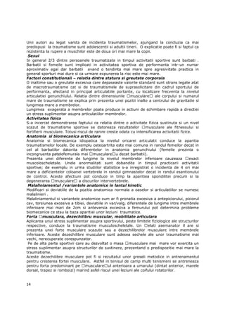 Unii autori au legat varsta de incidenta traumatismelor, ajungand la concluzia ca mai
predispusi la traumatisme sunt adolescentii si adultii tineri. O explicatie poate fi si faptul ca
rezistenta la rupere a muschilor este de doua ori mai mare la copii.
 Sexul
In general 2/3 dintre persoanele traumatizate in timpul activitatii sportive sunt barbati .
Barbatii si femeile sunt implicati in activitatea sportiva de performanta intr-un numar
aproximativ egal dar barbatii avand o tendinta mai mare spre agresivitate practica in
general sporturi mai dure si ca urmare expunerea la risc este mai mare.
Factori constitutionali – relatia dintre statura si greutate corporala
O inaltime sau o greutate excesiva care depaseaste valorile standard sunt strans legate atat
de macrotraumatisme cat si de traumatismele de suprasolicitare din cadrul sportului de
performanta, afectand in principal articulatiile portante, cu localizare frecventa la nivelul
articulatiei genunchiului. Relatia dintre dimensiunile musculare          ale corpului si numarul
mare de traumatisme se explica prin prezenta unei pozitii inalte a centrului de gravitatie si
lungimea mare a membrelor.
Lungimea exagerata a membrelor poate produce in actiuni de schimbare rapida a directiei
un stress suplimentar asupra articulatiilor membrelor.
Activitatea fizica
S-a incercat demonstrarea faptului ca relatia dintre o activitate fizica sustinuta si un nivel
scazut de traumatisme sportive se datoreaza rezultatelor            musculare ale fitnessului si
fortifierii musculare. Totusi riscul de ranire creste odata cu intensificarea activitatii fizice.
Anatomia si biomecanica articulara
Anatomia si biomecanica idiopatica la nivelul oricarei articulatii conduce la aparitia
traumatismelor locale. De exemplu osteoartrita este mai comuna in randul femeilor decat in
cel al barbatilor datorita diferentelor in anatomia genunchiului (femeile prezinta o
incongruenta patelofemurala mai musculare u decat barbatii).
Prezenta unei diferente de lungime la nivelul membrelor inferioare cauzeaza                     exact
muscoloscheletale. Unele anormalitati sunt dobandite in timpul practicarii activitatii
sportive; de exemplu in urma studiilor statistice s-a inregistrat o incidenta de 4 ori mai
mare a deficientelor coloanei vertebrele in randul gimnastelor decat in randul esantionului
de control. Aceste afectiuni pot conduce in timp la aparitiea spondilitei precum si la
degenerarea musculare a discurilor intervertebrele.
 Malaliniamentul /variantele anatomice in lantul kinetic
Modificari si deviatiile de la pozitia anatomica normala a oaselor si articulatiilor se numesc
malalinieri .
Malaliniamentul si variantele anatomice cum ar fi pronatia excesiva a antepiciorului, piciorul
cav, torsiunea excesiva a tibiei, deviatiile in var/valg, diferentele de lungime intre membrele
inferioare mai mari de 2cm si anteversia excesiva a femurului pot determina probleme
biomecanice ce stau la baza aparitiei unor leziuni traumatice.
Forta musculara, dezechilibru muscular, mobilitate articulara
Aplicarea unui stress suplimentar asupra sportivului, peste limitele fiziologice ale structurilor
respective, conduce la traumatisme musculoscheletale. Un              elati asemanator il are si
prezenta unei forte musculare scazute sau a dezechilibrelor musculare intre membrele
inferioare. Aceste dezechilibre musculare sunt adesea sechele ale unor traumatisme mai
vechi, nerecuperate corespunzator.
 Pe de alta parte sportivii care au dezvoltat o masa musculare mai mare vor exercita un
stress suplimentar asupra structurilor de sustinere, prezentand o predispozitie mai mare la
traumatisme.
Aceste dezechilibre musculare pot fi si rezultatul unor greseli metodice in antrenamentul
pentru cresterea fortei musculare. Astfel in tenisul de camp multi tenismeni se antreneaza
pentru forta predominant pe musculare ul anterioara a umarului (dintat anterior, marele
dorsal, trapez si romboizi) marind asfel riscul unei leziuni ale coifului rotatorilor.


14
 