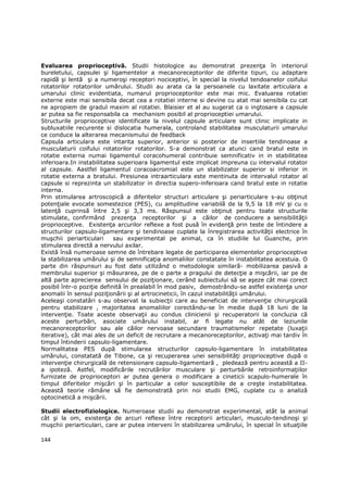 Evaluarea proprioceptivă. Studii histologice au demonstrat prezenŃa în interiorul
bureletului, capsulei şi ligamentelor a mecanoreceptorilor de diferite tipuri, cu adaptare
rapidă şi lentă şi a numeroşi receptori nociceptivi, în special la nivelul tendoanelor coifului
rotatorilor rotatorilor umărului. Studii au arata ca la persoanele cu laxitate articulara a
umarului clinic evidentiata, numarul proprioceptorilor este mai mic. Evaluarea rotatiei
externe este mai sensibila decat cea a rotatiei interne si devine cu atat mai sensibila cu cat
ne apropiem de gradul maxim al rotatiei. Blaisier et al au sugerat ca o ingtosare a capsule
ar putea sa fie responsabila ca mechanism posibil al proprioceptiei umarului.
Structurile proprioceptive identificate la nivelul capsule articulare sunt clinic implicate in
subluxatiile recurente si dislocatia humerala, controland stabilitatea musculaturii umarului
ce conduce la alterarea mecanismului de feedback
Capsula articulara este intarita superior, anterior si posterior de insertiile tendinoase a
musculaturii coifului rotatorilor rotatorilor. S-a demonstrat ca atunci cand bratul este in
rotatie externa numai ligamentul coracohumeral contribuie semnificativ in in stabilitatea
inferioara.In instabilitatea superioara ligamentul este implicat impreuna cu intervalul rotator
al capsule. Aastfel ligamentul coracoacromial este un stabilizator superior si inferior in
rotatie externa a bratului. Presiunea intraarticulara este mentinuta de intervalul rotator al
capsule si reprezinta un stabilizator in directia supero-inferioara cand bratul este in rotatie
interna.
Prin stimularea artroscopică a diferitelor structuri articulare şi periarticulare s-au obŃinut
potenŃiale evocate somestezice (PES), cu amplitudine variabilă de la 9,5 la 18 mV şi cu o
latenŃă cuprinsă între 2,5 şi 3,3 ms. Răspunsul este obŃinut pentru toate structurile
stimulate, confirmând prezenŃa receptorilor şi a căilor de conducere a sensibilităŃii
proprioceptive. ExistenŃa arcurilor reflexe a fost pusă în evidenŃă prin teste de întindere a
structurilor capsulo-ligamentare şi tendinoase cuplate la înregistrarea activităŃii electrice în
muşchii periarticulari      sau experimental pe animal, ca în studiile lui Guanche, prin
stimularea directă a nervului axilar.
Există însă numeroase semne de întrebare legate de participarea elementelor proprioceptive
la stabilizarea umărului şi de semnificaŃia anomaliilor constatate în instabilitatea acestuia. O
parte din răspunsuri au fost date utilizând o metodologie similară- mobilizarea pasivă a
membrului superior şi măsurarea, pe de o parte a pragului de detecŃie a mişcării, iar pe de
altă parte aprecierea sensului de poziŃionare, cerând subiectului să se aşeze cât mai corect
posibil într-o poziŃie definită în prealabil în mod pasiv, demostrându-se astfel existenŃa unor
anomalii în sensul poziŃionării şi al artrocineticii, în cazul instabilităŃii umărului.
Aceleaşi constatări s-au observat la subiecŃii care au beneficiat de intervenŃie chirurgicală
pentru stabilizare , majoritatea anomaliilor corectându-se în medie după 18 luni de la
intervenŃie. Toate aceste observaŃii au condus clinicienii şi recuperatorii la concluzia că
aceste perturbări, asociate umărului instabil, ar fi legate nu atât de leziunile
mecanoreceptorilor sau ale căilor nervoase secundare traumatismelor repetate (luxaŃii
iterative), cât mai ales de un deficit de recrutare a mecanoreceptorilor, activaŃi mai tardiv în
timpul întinderii capsulo-ligamentare.
Normalitatea PES după stimularea structurilor capsulo-ligamentare în instabilitatea
umărului, constatată de Tibone, ca şi recuperarea unei sensibilităŃi proprioceptive după o
intervenŃie chirurgicală de retensionare capsulo-ligamentară , pledează pentru această a II-
a ipoteză. Astfel, modificările recrutărilor musculare şi perturbările retroinformaŃiilor
furnizate de proprioceptori ar putea genera o modificare a cineticii scapulo-humerale în
timpul diferitelor mişcări şi în particular a celor susceptibile de a creşte instabilitatea.
Această teorie rămâne să fie demonstrată prin noi studii EMG, cuplate cu o analiză
optocinetică a mişcării.

Studii electrofiziologice. Numeroase studii au demonstrat experimental, atât la animal
cât şi la om, existenŃa de arcuri reflexe între receptorii articulari, musculo-tendinoşi şi
muşchii periarticulari, care ar putea interveni în stabilizarea umărului, în special în situaŃiile

144
 