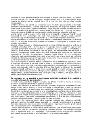 de stress articular, aspecte dovedite de stimularea la animal a nervului axilar, duce la un
răspuns muscular din partea bicepsului, subscapularului, supra şi infraspinosului. Acest
răspuns are latenŃă scurtă, cuprinsă între 2,7 şi 3,1 ms, deci este un reflex medular
monosinaptic.
Urmărirea timpului de latenŃă s-a realizat în cursul mişcărilor pasive forŃate de translaŃie
anterioară gleno-humerală, studiind răspunsurile musculare ale muşchilor pectoral mare,
dorsal mare, subscapular, supra şi infraspinos, lunga porŃiune a bicepsului brahial şi micul
rotund, observăndu-se apariŃia unui răspuns reflex, cu o latenŃă de         110-160 ms, pentru
muşchii anteriori şi de 220 ms, pentru muşchii coifului rotatorilor rotatorilor umărului.
LatenŃa rexact lungă a acestor reflexe lasă să se presupună că mişcarea forŃată impusă
stimulează în mod preferenŃial mai mult mecanoreceptorii articulari, decât organele
tendinoase Golgi sau fusurile neuromusculare şi că reflexul provocat este polisinaptic.
Rolul acestor reflexe în stabilizarea activă a umărului rămâne să fie demonstrat, cu atât mai
mult cu cât puŃinele studii EMG realizate la subiecŃii cu instabilitate a umărului, oferă
rezultate discordante.
Studiind reflexul miotatic al infraspinosului printr-o mişcare forŃată de rotaŃie a umărului şi
recoltând activitatea EMG        la trei grupe de subiecŃi: martori nesportivi, sportivi care
utilizează preferenŃial membrul superior în activitatea lor şi subiecŃi cu instabilitate a
umărului, arată latenŃa nu variază în cele trei grupe, dar amplitudinea este mai mare la
subiecŃii cu instabilitate. Aceste modificări traduc existenŃa unor perturbări de coordonare
neuromotorie, fie prin dezorganizarea reflexului spinal însuşi, fie prin modificarea
influenŃelor supraspinale.Această informaŃie a fost confirmată şi prin studii ale reflexului
miotatic al deltoidului, supra şi infraspinosului şi rotundului mic, la persoane sedentare şi la
sportivii care efectuează mişcări de aruncare.
Un alt studiu ajunge la concluzii diferite, neobservând nici o modificare a răspunsului reflex
al muşchilor infraspinos şi pectoral mare la subiecŃii cu instabilitate a umărului în timpul
unei mişcări bruşte de rotaŃie externă impusă umărului de partea afectată, în comparaŃie cu
partea contralaterală. Însă, înregistrările EMG au fost făcute cu electrozi de suprafaŃă,
mişcarea impusă umărului s-a dirijat printr-o priză distală la nivelul pumnului, de aceea
rezultatul este discutabil, deoarece infraspinosul nu este întins suficient în timpul mişcării de
rotaŃie externă, iar pectoralul mare este un muşchi lung al umărului, mai puŃin sensibil la
reflexul de întindere decât muşchii scurŃi.

În concluzie, un rol esenŃial în menŃinerea stabilităŃii umărului îl are echilibrul
muscular al muşchilor periarticulari.
În mod normal, rezultanta forŃelor exercitate de diferiŃii muşchi se înscrie în interiorul
arcului de cerc format de cavitatea glenoidă şi burelet.
În cazul unei perturbări a echilibrului muscular, rezultanta forŃelor se proiectează în afara
arcului de cerc definit anterior şi nu se mai opune în mod eficient forŃelor de translaŃie,
sursă de instabilitate, mai ales în cazul unei insuficienŃe a mijloacelor de contenŃie pasivă.
Studiile EMG menŃionate au demonstrat că în timpul aplicării unei forŃe externe de translaŃie
anterioară, nu se poate preciza exact momentul apariŃiei unei subluxaŃii anterioare; se pare
însă că latenŃa reacŃiei musculare la întindere ar fi prea lungă şi durata contracŃiei eficiente
prea scurtă pentru a se opune complet forŃei de translaŃie, cu atât mai mult cu cât există o
distensie capsulo-ligamentară constituŃională sau posttraumatică.
Prin urmare, în recuperare atunci când obiectivul principal este refacerea stabilităŃii
umărului o atenŃie deosebită trebuie acordată şi reeducării proprioceptive a umărului,
deoarece este posibil ca prin ea să se reducă latenŃa răspunsului muscular şi să crească
rolul acestuia în prevenirea episoadelor de instabilitate.
Leziunile cafei rotatorilor in sport sunt de obicei rezultatul unei microtraume produse prin
repetare unor miscari , in special a miscarii de overhead.Leziunile cafei rotatorilor apar de
obicei in sporturi ca tenis, inot, handbal etc .Pentru acesti sportivi leziunile cafei rotatorilor
sunt cruciale pentru continuarea activitatii sportive in urmatoarea perioada .

145
 