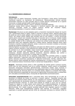 5.1.2 BIOMECANICA UMARULUI

Introducere
Umarul este un sistem biomecanic complex care furnizeaza o baza pentru functionarea
membrului superior ca mechanism de prehensiune. Mecanuismulsau intrinsic permite
extremitatii superiare sa ridice greutati pana la nivelul planului transversal sis a suporte
incarcarea cu aceste greutati peste nivelul planului transversal.
Asa cum s-a mentionat anterior, umarul comporta 5 articulatii distincte.
Suspensia osoasa dintre centura scapulara si membrul superior liber este realizata de
clavicula; muscular exista un sistem puternic format din muschiul trapez,
sternocleidomastoidian si muschiul ridicator al scapulei.

Humerusul. Structura sa este adaptata pentru a transmite incarcaturile impuse de muschii
care pozitioneaza bratul in spatiu. Poate fi incarcat in diverse moduri, datorita gamei largi
de pozitii pe care le poate adopta si de incarcaturi la care este supus in timpul activitatilor
zilnice. Din aceste motive diafiza este formata dintr-un tub cilindric, o forma structurala
optima pentru situatii care necesita forta atta in incovoieri cat si in torsiune. Aceste modele
de incarcare actioneaza adesea in combinative; de exemplu cand palmele sunt in contact
cu coatele flectate la 90 si realizarea unei presiuni de contact humerusul ester actionat de
pectoralul mare care realizeaza adductia si rotatia interna. Datorita distantei dintre capul
humeral si insertia muschilor pectorali, exista o actiune de incovoiere corelata cu torsiunea
cauzata de lungimea antebratului flexat.
Datorita faptului ca exista forte compressive articulare din diferite directii cu aplicatii asupra
capului humeral, prezinta o zona extensive de cartilaj articular, pentru a mentine presiunea
de comtact la un nivel acceptabil. Capul humeral este retrovers fata de directia medial,
astfel incat priveste spre cavitatea glenoida cand membrul superior este in pozitie
anatomica. Aceasta reprezinta postura functional, deoarece plaseaza axa central a
suprafetei articulare a humerusului in acelasi plan cu scapula.
Capul humeral este format din os spongios, trabeculele fiind orientate pentru a suporta
platoul subcondral. Tuberculul mare este pozitionat pentru a oferi un brat cat mai amplu
pentru actiunea muschiului supraspinos in abductia humerusului. Similar, tuberculul mic,
situate anterior ofera suprafata de insertie subscapularului, ce ajuta muschii rotatori interni
prin crresterea bratului momentului fortei in sensul axei longitudinale a miscarii.

Scapula. Actioneaza primar pentru a oferi suprafata de insertie pentru nunerosi muschi,
dintre care cei mai importanti sunt cei ai coifului rotatorilor. Acesti muschi isi focalizeaza
tensiunile traversand articulatia glenohumerala, tractionand medial capul humeral si
determinand astfel forte de compresiune care stabilizeaza capul la nivelul cavitatii glenoide.
Scapula depinde de clavicula pentru a-si controla pozitia, legatura cu toracele fiind fragile.
Ea este literamente suspendata de clavicula prin ligamentele coracoclaviculare si solidarizata
prin articulatia acromioclaviculara, inconjurata de ligamentele acromioclaviculare.

Articulatia scapulohumerala este o articulatie falsa, fiind reprezentata de un plan de
alunecare al scapulei pe torace ce permite o miscare relativa. Suprafata toracica este
acoperita de muschiul dintat anterior iar cea scapulara de muschiul subscapular. Miscarile
sunt reprezentate de alunecarea anerioara si posterioara a scapului pe planul thoracic cu
protractia/retractia umarului. In acest mod scapula se roteste in jurul unui ax vertical.
Scapula se roteste si in plan propriu cand umarul este in abductie/adductive. In abductie
aproximativ 40% din miscare are loc in articulatia scapulotoracica si 60% in articulatia
glenohumerala. Prin rotatia scapulei cavitatea glenoida este angulata superior in timpul
abductiei, astfel incat impingementul superior este intarziat. In continuare, angulatia
superioara a cavitatii glenoide permite fortei de compresie articulara sa ramana limitat la


146
 