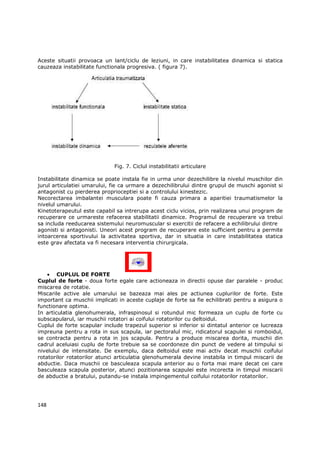 Aceste situatii provoaca un lant/ciclu de leziuni, in care instabilitatea dinamica si statica
cauzeaza instabilitate functionala progresiva. ( figura 7).




                             Fig. 7. Ciclul instabilitatii articulare

Instabilitate dinamica se poate instala fie in urma unor dezechilibre la nivelul muschilor din
jurul articulatiei umarului, fie ca urmare a dezechilibrului dintre grupul de muschi agonist si
antagonist cu pierderea proprioceptiei si a controlului kinestezic.
Necorectarea imbalantei musculara poate fi cauza primara a aparitiei traumatismelor la
nivelul umarului.
Kinetoterapeutul este capabil sa intrerupa acest ciclu vicios, prin realizarea unui program de
recuperare ce urmareste refacerea stabilitatii dinamice. Programul de recuperare va trebui
sa includa reeducarea sistemului neuromuscular si exercitii de refacere a echilibrului dintre
agonisti si antagonisti. Uneori acest program de recuperare este sufficient pentru a permite
intoarcerea sportivului la activitatea sportiva, dar in situatia in care instabilitatea statica
este grav afectata va fi necesara interventia chirurgicala.




    • CUPLUL DE FORTE
Cuplul de forte - doua forte egale care actioneaza in directii opuse dar paralele - produc
miscarea de rotatie.
Miscarile active ale umarului se bazeaza mai ales pe actiunea cuplurilor de forte. Este
important ca muschii implicati in aceste cuplaje de forte sa fie echilibrati pentru a asigura o
functionare optima.
In articulatia glenohumerala, infraspinosul si rotundul mic formeaza un cuplu de forte cu
subscapularul, iar muschii rotatori ai coifului rotatorilor cu deltoidul.
Cuplul de forte scapular include trapezul superior si inferior si dintatul anterior ce lucreaza
impreuna pentru a rota in sus scapula, iar pectoralul mic, ridicatorul scapulei si romboidul,
se contracta pentru a rota in jos scapula. Pentru a produce miscarea dorita, muschii din
cadrul aceluiasi cuplu de forte trebuie sa se coordoneze din punct de vedere al timpului si
nivelului de intensitate. De exemplu, daca deltoidul este mai activ decat muschii coifului
rotatorilor rotatorilor atunci articulatia glenohumerala devine instabila in timpul miscarii de
abductie. Daca muschii ce basculeaza scapula anterior au o forta mai mare decat cei care
basculeaza scapula posterior, atunci pozitionarea scapulei este incorecta in timpul miscarii
de abductie a bratului, putandu-se instala impingementul coifului rotatorilor rotatorilor.




148
 