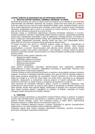 LANTUL KINETIC SI RELEVANTA SA IN PATOLOGIA SPORTIVA
    a. RELATIA DINTRE TRUNCHI, MEMBRUL INFERIOR SI UMAR
Actiunea de aruncare sau lovire cu bratul extins se produce ca un rezultat al unor activitati
interconectate ale diferitelor segmente ale corpului, scopul final fiind acela de a induce o
forta sau viteza cat mai mare la nivelul segmentului distal, mana. Progresia fortelor are loc
de la nivelul segmentului proximal spre cel distal. Lantul kinetic incepe la nivelul membrelor
inferioare, progreseaza spre trunchi si se teremina la nivelul umarului si bratului. Umarul
este cel care transfera energia de la trunchi la brat.
Actiunea incepe cu accelerarea segmentului proximal (membrele inferioare si trunchi).
Aceasta accelerare cuprinde si segmentele distal (membrul superior). Segmentele proximale
sufera apoi o deceleratie secventiala si apoi se stabilizeaza. Aceasta permite un transfer de
forta si viteza prin intermediul lantului kinetic spre segmentele distal ce pot actiona de pe o
baza stabila. Segmentele proximale, datorita masei mai mari, sunt responsabile pentru
peste 50% din din forta si energia kinetica generate de lantul kinetic.
In timpul aruncarii sau lovirii cu membrul superior exista un paterrn characteristic al
activarii si inhibarii     muschilor      trunchiului si membrului inferior. Daca aceasta
secventialitate a activarii neuromusculare este alterata atunci eficienta actiunii devine
dubitabila si creste riscul pentru traumatisme. De exemplu, o entorsa severa de glezna
conduce la alterarea functiei neuromusculare la nivelul articulatiei coxofemurale si alterarea
lantului kinetic.
Functia lantului kinetic poate fi alterata si de:
    - Reducerea rotatiei soldului
    - Stabilitate redusa a trunchiului
    - Miscari limitate ale trunchiului
    - Alterarea proprioceptiei
    - Disfunctie scapulara.
Daca pentru functionarea articulatiei glenohumerala sunt importante stabilitatea
scapulotoracica si forta musculara, stabilitatea trunchiului si extremitatii inferioare sunt
importante pentru functionarea scapulara.
Trunchiul trebuie sa aiba suficienta forta pentru a mentine o baza stabila necesara miscarilor
scapulei. Trunchiul si membrele inferioare asigura 51% pana la 55% din energia kinetica si
forta totala necesara activitatilor de „overhead”. Umarul contribuie cu 13% din productia
totala de energie si cu 21% din forta totala. Din acest motiv, exercitiile ce se adreseaza
rotatorilor, abductorilor si extensorilor umarului precum si muschii abdominali, oblicii si
extensorii trunchiului, ar trebui incluse in programul de recuperare a umarului.
Forta generata de membrele inferioare, solduri, trunchi si membrele superioare, este
distribuita prin lantul kinetic al corpului catre palme si transferata la obiectul mentinut de
catre acestea. Aceste forte trebuie reglate, directionate si aplicate intr-o secventa specifica
daca corpul lucreaza eficient, necesitand un echilibru al fortelor musculare la nivelul
intregului sistem de distribuire a fortelor implicat.

    b. POSTURA
In cadrul evaluarii pacientului cu traumatism humeral trebuie inclusa si postura. O postura
corecta este esentiala pentru functionarea si echilibrul umarului. Daca pacientul prezinta o
postura cifotica toracala, umerii sunt proiectati inainte si rotati intern, determinand
protractia scapulei si rotatia interna a humerusului (figura 10).
Acest lucru impiedica abductia maxima a bratului conducand la aparitia impingemetului
subacromial ce va cauza tendinita coifului rotatorilor rotatorilor.
Inclinarea capului spre inainte cauzeaza dezechilibre musculare, scurtand musculatura
anterioara si alungind musculatura posterioara.




149
 