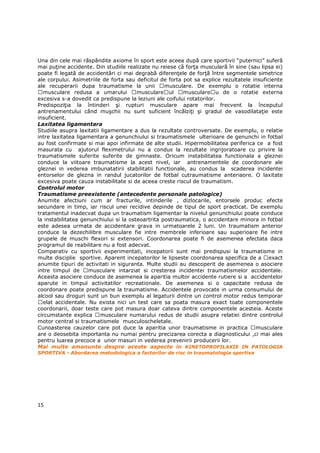 Una din cele mai răspândite axiome în sport este aceea după care sportivii “puternici” suferă
mai puŃine accidente. Din studiile realizate nu reiese că forŃa musculară în sine (sau lipsa ei)
poate fi legată de accidentări ci mai degrabă diferenŃele de forŃă între segmentele simetrice
ale corpului. Asimetriile de forta sau deficitul de forta pot sa explice rezultatele insuficiente
ale recuperarii dupa traumatisme la unii           musculare. De exemplu o rotatie interna
   musculare redusa a umarului          musculare ul      musculare u de o rotatie externa
excesiva s-a dovedit ca predispune la leziuni ale coifului rotatorilor.
PredispoziŃia la întinderi şi rupturi musculare apare mai frecvent la începutul
antrenamentului când muşchii nu sunt suficient încălziŃi şi gradul de vasodilataŃie este
insuficient.
Laxitatea ligamentara
Studiile asupra laxitatii ligamentare a dus la rezultate controversate. De exemplu, o relatie
intre laxitatea ligamentara a genunchiului si traumatismele ulterioare de genunchi in fotbal
au fost confirmate si mai apoi infirmate de alte studii. Hipermobilitatea periferica ce a fost
masurata cu ajutorul fleximetrului nu a condus la rezultate ingrijoratoare cu privire la
traumatismele suferite suferite de gimnaste. Oricum instabilitatea functionala a gleznei
conduce la viitoare traumatisme la acest nivel, iar antrenamentele de coordonare ale
gleznei in vederea imbunatatirii stabilitatii functionale, au condus la scaderea incidentei
entorselor de glezna in randul jucatorilor de fotbal cutraumatisme anteriaore. O laxitate
excesiva poate cauza instabilitate si de aceea creste riscul de traumatism.
Controlul motor
Traumatisme preexistente (antecedente personale patologice)
Anumite afectiuni cum ar fracturile, intinderile , dizlocarile, entorsele produc efecte
secundare in timp, iar riscul unei recidive depinde de tipul de sport practicat. De exemplu
tratamentul inadecvat dupa un traumatism ligamentar la nivelul genunchiului poate conduce
la instabilitatea genunchiului si la osteoartrita postraumatica, o accidentare minora in fotbal
este adesea urmata de accidentare grava in urmatoarele 2 luni. Un traumatism anterior
conduce la dezechilibre musculare fie intre membrele inferioare sau superioare fie intre
grupele de muschi flexori si extensori. Coordonarea poate fi de asemenea efectata daca
programul de reabilitare nu a fost adecvat.
Comparativ cu sportivii experimentati, incepatorii sunt mai predispusi la traumatisme in
multe disciplie sportive. Aparent incepatorilor le lipseste coordonarea specifica de a exact
anumite tipuri de activitati in siguranta. Multe studii au descoperit de asemenea o asociere
intre timpul de      musculare intarziat si cresterea incidentei traumatismelor accidentale.
Aceasta asociere conduce de asemenea la aparitia multor accidente rutiere si a accidentelor
aparute in timpul activitatilor recreationale. De asemenea si o capacitate redusa de
coordonare poate predispune la traumatisme. Accidentele provocate in urma consumului de
alcool sau droguri sunt un bun exemplu al legaturii dintre un control motor redus temporar
   elat accidentale. Nu exista nici un test care sa poata masura exact toate componentele
coordonarii, doar teste care pot masura doar cateva dintre componentele acesteia. Aceste
circumstante explica musculare numarului redus de studii asupra relatiei dintre controlul
motor central si traumatismele musculoscheletale.
Cunoasterea cauzelor care pot duce la aparitia unor traumatisme in practica           musculare
are o deosebita importanta nu numai pentru precizarea corecta a diagnosticului ,ci mai ales
pentru luarea precoce a unor masuri in vederea prevenirii producerii lor.
Mai multe amanunte despre aceste aspecte in KINETOPROFILAXIE IN PATOLOGIA
SPORTIVA - Abordarea metodologica a factorilor de risc in traumatologia sportiva




15
 