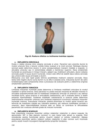 Fig.10. Postura cifotica cu inclinarea inaintea capului.


    c. INFLUENTA CERVICALA
Exista o relatie stransa intre coloana cervicala si umar. Pacientul care prezinta durere la
nivelul umarului fara o leziune vizibila trebui evaluat si la nivel cervical. Patologia discului
cervical poate determina durere in zona corespunzatoare marginii mediale a scapulei, in
aticulatia umarului sau in extremitatea distala a membrului superior. Daca simptomele
humerale se accentueza in timpul miscarii, palparii sau mobilizarii articulare, atunci coloana
cervicala poate fi cauza durerii humerale. Uneori este dificil de stabilit daca colona cervicala
sau umarul este cauza principala a durerii.
Efectuarea unui test rapid poate elimina posibilitatea implicarii coloanei cervicale. Daca
testul este negativ atunci sursa durerii nu se afla in aceasta zona. Inducerea durerii de catre
kinetoterapeut este componenta cheie a procesului de evaluare pentru a determina originea
simptomelor pacientului.

    d. INFLUENTA TORACICA
Limitarea miscarilor humerale poate determina si limitarea mobilitatii articulare la nivelul
coastelor si spinei toracice. Daca pacientul nu poate executa miscarea de elevatie maxima in
ariculatia scapulohumerala desi la mobiliarea complexului articular al umarului s-au obtinut
rezuktate bune, spina toracica si articulatiile costotoracice, pot fi evaluate pentru a stabili
prezenta hipomobilitatii. Scaderea mobilitatii costotoracice si toracice poate determina
restrictionarea miscarilor umarului prin limitarea expansiunii trunchiului necesara miscarilor
humerale maxime. Executarea miscarilor postero-anterioare la nivelul spinei toracice sau
tehnicile de mobilizare costala sau cobinatia acestora, pot restaura mobilitatea normala a
umarului, daca hipermobilitatea toracica este un factor ce contribuie la dificulatatea
pacientului de a executa ultimele grade de miscare humerala.

   e. INFLUENTA SCAPULEI
Este importanta miscarea muschilor coifului rotatorilor rotatorilor in planul scapular (la
aproximativ 30º in fata planului coronar) in care bratul este aliniat cu scapula, fiind
considerata pozitia functionala pentru muschii rotatori ai coifului rotatorilor. Adesea
executarea exercitiilor pentru rotatorii coifului rotatorilor in plan coronar sunt incomode
pentru acesti muschi incurajand impingementul propriilor tendoane.

150
 