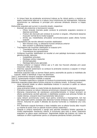 - In timpul fazei de acceleratie acromionul trebuie sa fie ridicat pentru a mentine un
        spatiu subacromial adecvat si a reduce riscul sindromului de impingement. Ridicarea
        acromionului se realizeaza in principal prin actiunea dintatului anterior si trapez
        inferior.
Disfunctiile scapulare pot surveni in anumite situatii, respective:
    - Anomalii ale anatomiei si biomecanicii osoase:
            o Cifoza toracala marcata poate conduce la protractie scapulara excesiva si
                depresie acromiala
            o Fracturi ale claviculei pot conduce la scurtare si angular, influentand atasarea
                muscular normal de la nivelul scapulei
            o Artrita sau instabilitatea articulatiei acromioclaviculare poate afecta functia
                scapulei
    - Traumatisme ale nervilor aferenti muschilor stabilizatori
            o Nerv thoracic lung, cu afectarea functiei dintatului anterior
            o Nerv accesor cu afectarea trapezului
    - Traumatisme ale muschilor stabilizatori ai scapului prin:
            o Traumatism direct al muschiului
            o Traumatisme de suprasolicitare
    - Inhibarea muschilor stabilizatori ca rezultat al unei patologii dureroase a articulatiei
        glenohumerale, datorata:
            o Instabilittaii articulare
            o Patologia coifului rotatorilor
            o Artrite/capsulate
            o Patologia labrumului glenoidal.
        Dintatul anterior si trapezul inferior par a fi cele mai frecvent afectate prin acest
        mecaniam reflex de inhibitie.
    - Intarirea capsulei posterioare va conduce la protractia excesiva a scapulei in timpul
        actiunii de aruncare.
    Diskinezia scapulara este un termen folosit pentru anomaliile de pozitie si mobilitate ale
    scapulei. Kibler a identificat 3 tipuri de diskinezie:
Tipul I: proeminenta marginiii scapulare inferomediale
Tipul II: proeminenta marginii mediale a scapulei
Tipul III. Translatie superioara a scapulei ce conduce la proeminenta marginii superomediale
Diskinezia scapulara poate altera functia umarului si a lantului kinetic ib diverse moduri:
    - Lipsa retractiei totale va altera stabilitatea bratului in aruncare si astfel va reduce
        acceleratia acestuia
    - Lipsa protractiei totale va creste fortele de deceleratie la nivelul umaruluii
    - Protractia excesiva va reduce ridicarea acromionului crescand riscul de impingement
    - Alterarea mecanismului de coordonare protractile/retractie in timpul aruncarii va
        afecta pozitionarea cavitatii glenoide si stabilitatea acesteia sub actiunea fortelor de
        rotatie intense, crescand riscul traumatismelor labrumului
    - Lipsa ridicarii acromionului creste riscul pentru sindromul e impingement. Cel mai
        des responsabil pentru aceasta este alterarea functiei dintatului anterior si trapezului
        inferior. Actiunea lor poate fi afectata de durerea humerala cu instalarea unui ciclu
        vicios.
    - Prin diskinezie scapula formeaza o baza instabila care va afecta functia altor muschi
        cu insertie la acest nivel (in special muschii coifului rotatorilor).
    - Scapula si umarul reprezinta o veriga care permite transferul fortelor generate la
        nivelul segmentelor membrului inferior si trunchiului spre brat si mana. Diskinezia
        scapulara va altera acest mechanism. Segmentele distael ale bratului vor trebui sa
        realizeze un effort suplimentar pentru a compensa pierderea fortelor proximale.




152
 