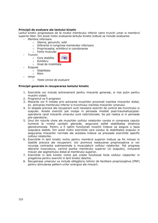 Principii de evaluare ale lantului kinetic
Lantul kinetic progreseaza de la nivelul membrului inferior catre trunchi umar si membrul
superior liber. Din acest motiv evaluarea lantului kinetic trebuie sa include evaluarea:
   - Membre inferioare
            o Glezna, genunchi, sold
            o Diferente in lungimea membrelor inferioare
            o Proprioceptia, echilibrul si coordonarea
            o Forta muscular
   - Trunchi
            o Core stability
            o Echilibru
            o Grad de mobilitate
   - Scapula
            o Stabilitate
            o Ritm
   - Umar
            o Teste clinice de evaluare

Principii generale in recuperarea lantului kinetic

      1. Exercitiile vor include antrenament pentru miscarile generale, si mai putin pentru
         muschii izolati.
      2. Programul va fi progresiv
      3. Miscarile vor fi initiate prin activarea muschilor proximali inaintea miscarilor distal;
         ex. activarea membrului inferior si trunchiului inaintea miscarilor umarului.
      4. In etapele precoce ale recuperarii sunt necesare exercitii de control ale trunchiului si
         scapulei. Aceste exercitii pot incepe in perioada imediat post-traumatica/post-
         operatorie cand miscarile umarului sunt restrictionate. Se pot realiza si in perioada
         pre-operatorie.
      5. Unul din rolurile cheie ale muschilor coifului rotatorilor consta in compresia capului
         humeral la nivelul cavitatii glenoide, asigurand astfel stabilitatea dinamica
         glenohumerala. Pentru a fi optim functionali muschii trebuie sa asigure o baza
         scapulara stabile. Din acest motiv exercitiile care conduc la stabilitatea scapului si
         asigurarea miscarilor normale ale acestaia trebuie sa preceada exercitiile specific
         coifului rotatorilor.
      6. Exercitiile in lant kinetic inchis pentru membrul superior trebuie sa fie incluse in
         stadiile precoce ale recuperarii. Vor promova reeducarea proprioceptiva si vor
         incuraja contractia submaximala a musculaturii coifului rotatorilor. Pot progresa
         alterand incarcatura, variind pozitia membrului superior (si scapulei), incluzand
         miscari ale segmentului distal al membrului superior.
      7. Exercitiile in lant kinetic inchis pot creste functional forta coifului rotatorilor in
         pregatirea pentru exercitii in lant kinetic deschis.
      8. Recuperaea umarului va include obligatoriu tehnici de facilitare proprioceptiva (PNF)
         pentru stimularea pattern-urilor sinergice ale miscarii.




153
 