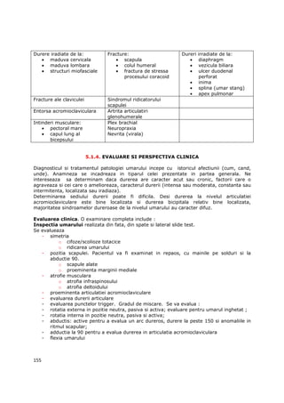 Durere iradiate de la:           Fracture:                    Dureri   irradiate de la:
   • maduva cervicala               • scapula                    •     diaphragm
   • maduva lombara                 • colul humeral              •     vezicula biliara
   • structuri miofasciale          • fractura de stressa        •     ulcer duodenal
                                        procesului coracoid            perforat
                                                                  •    inima
                                                                  •    splina (umar stang)
                                                                  •    apex pulmonar
Fracture ale claviculei          Sindromul ridicatorului
                                 scapulei
Entorsa acromioclaviculara       Artrita articulatiri
                                 glenohumerale
Intinderi musculare:             Plex brachial
    • pectoral mare              Neuropraxia
    • capul lung al              Nevrita (virala)
       bicepsului


                          5.1.4. EVALUARE SI PERSPECTIVA CLINICA

Diagnosticul si tratamentul patologiei umarului incepe cu istoricul afectiunii (cum, cand,
unde). Anamneza se incadreaza in tiparul celei prezentate in partea generala. Ne
intereseaza sa determinam daca durerea are caracter acut sau cronic, factorii care o
agraveaza si cei care o amelioreaza, caracterul durerii (intensa sau moderata, constanta sau
intermitenta, localizata sau iradiaza).
Determinarea sediului durerii poate fi dificila. Desi durerea la nivelul articulatiei
acromioclaviculare este bine localizata si durerea bicipitala relativ bine localizata,
majoritatea sindroamelor dureroase de la nivelul umarului au caracter difuz.

Evaluarea clinica. O examinare completa include :
Inspectia umarului realizata din fata, din spate si lateral slide test.
Se evalueaza
   - simetria
           o cifoze/scolioze totacice
           o ridicarea umarului
   - pozitia scapulei. Pacientul va fi examinat in repaos, cu mainile pe solduri si la
       abductie 90.
           o scapule alate
           o proeminenta marginii mediale
   - atrofie musculara
           o atrofia infraspinosului
           o atrofia deltoidului
   - proeminenta articulatiei acromioclaviculare
   - evaluarea durerii articulare
   - evaluarea punctelor trigger. Gradul de miscare. Se va evalua :
   - rotatia externa in pozitie neutra, pasiva si activa; evaluare pentru umarul inghetat ;
   - rotatia interna in pozitie neutra, pasiva si activa;
   - abductis: active pentru a evalua un arc dureros, durere la peste 150 si anomaliile in
       ritmul scapular;
   - adductia la 90 pentru a evalua durerea in articulatia acromioclaviculara
   - flexia umarului



155
 