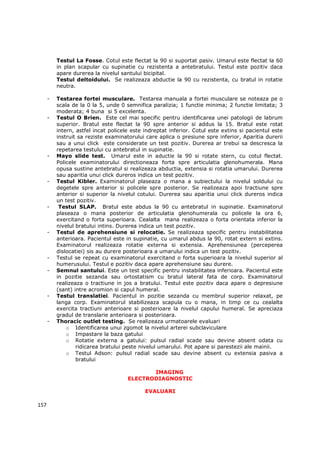 Testul La Fosse. Cotul este flectat la 90 si suportat pasiv. Umarul este flectat la 60
          in plan scapular cu supinatie cu rezistenta a antebratului. Testul este pozitiv daca
          apare durerea la nivelul santului bicipital.
          Testul deltoidului. Se realizeaza abductie la 90 cu rezistenta, cu bratul in rotatie
          neutra.

      -   Testarea fortei musculare. Testarea manuala a fortei musculare se noteaza pe o
          scala de la 0 la 5, unde 0 semnifica paralizia; 1 functie minima; 2 functie limitata; 3
          moderata; 4 buna si 5 excelenta.
      -   Testul O Brien. Este cel mai specific pentru identificarea unei patologii de labrum
          superior. Bratul este flectat la 90 spre anterior si addus la 15. Bratul este rotat
          intern, astfel incat policele este indreptat inferior. Cotul este extins si pacientul este
          instruit sa reziste examinatorului care aplica o presiune spre inferior, Aparitia durerii
          sau a unui click este considerate un test pozitiv. Durerea ar trebui sa descresca la
          repetarea testului cu antebratul in supinatie.
      -   Mayo slide test. Umarul este in aductie la 90 si rotate stern, cu cotul flectat.
          Policele examinatorului directioneaza forta spre articulatia glenohumerala. Mana
          opusa sustine antebratul si realizeaza abductia, extensia si rotatia umarului. Durerea
          sau aparitia unui click dureros indica un test pozitiv.
      -   Testul Kibler. Examinatorul plaseaza o mana a subiectului la nivelul soldului cu
          degetele spre anterior si policele spre posterior. Se realizeaza apoi tractiune spre
          anterior si superior la nivelul cotului. Durerea sau aparitia unui click dureros indica
          un test pozitiv.
      -    Testul SLAP. Bratul este abdus la 90 cu antebratul in supinatie. Examinatorul
          plaseaza o mana posterior de articulatia glenohumerala cu policele la ora 6,
          exercitand o forta superioara. Cealalta mana realizeaza o forta orientata inferior la
          nivelul bratului intins. Durerea indica un test pozitiv.
      -   Testul de aprehensiune si relocatie. Se realizeaza specific pentru instabilitatea
          anterioara. Pacientul este in supinatie, cu umarul abdus la 90, rotat extern si extins.
          Examinatorul realizeaza rotatie externa si extensia. Aprehensiunea (perceperea
          dislocatiei) sis au durere posterioara a umarului indica un test pozitiv.
      -   Testul se repeat cu examinatorul exercitand o forta superioara la nivelul superior al
          humerusului. Testul e pozitiv daca apare aprehensiune sau durere.
      -   Semnul santului. Este un test specific pentru instabilitatea inferioara. Pacientul este
          in pozitie sezanda sau ortostatism cu bratul lateral fata de corp. Examinatorul
          realizeaza o tractiune in jos a bratului. Testul este pozitiv daca apare o depresiune
          (sant) intre acromion si capul humeral.
      -   Testul translatiei. Pacientul in pozitie sezanda cu membrul superior relaxat, pe
          langa corp. Examinatorul stabilizeaza scapula cu o mana, in timp ce cu cealalta
          exercita tractiuni anterioare si posterioare la nivelul capului humeral. Se apreciaza
          gradul de translarie anterioara si posterioara.
      -   Thoracic outlet testing. Se realizeaza urmatoarele evaluari
              o Identificarea unui zgomot la nivelul arterei subclaviculare
              o Impastare la baza gatului
              o Rotatie externa a gatului: pulsul radial scade sau devine absent odata cu
                  ridicarea bratului peste nivelul umarului. Pot apare si parestezii ale mainii.
              o Testul Adson: pulsul radial scade sau devine absent cu extensia pasiva a
                  bratului

                                             IMAGING
                                      ELECTRODIAGNOSTIC

                                             EVALUARI

157
 