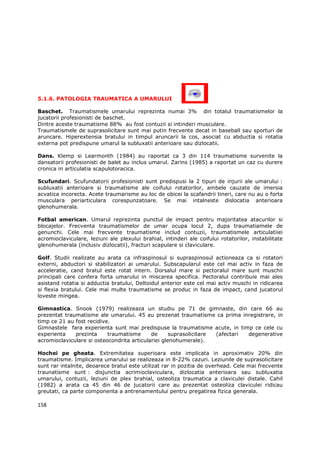 5.1.6. PATOLOGIA TRAUMATICA A UMARULUI

Baschet. Traumatismele umarului reprezinta numai 3% din totalul traumatismelor la
jucatorii profesionisti de baschet.
Dintre aceste traumatisme 88% au fost contuzii si intinderi musculare.
Traumatismele de suprasolicitare sunt mai putin frecvente decat in baseball sau sporturi de
aruncare. Hiperextensia bratului in timpul aruncarii la cos, asociat cu abductia si rotatia
externa pot predispune umarul la subluxatii anterioare sau dizlocatii.

Dans. Klemp si Learmonth (1984) au raportat ca 3 din 114 traumatisme survenite la
dansatorii profesionisti de balet au inclus umarul. Zarins (1985) a raportat un caz cu durere
cronica in articulatia scapulotoracica.

Scufundari. Scufundatorii profesionisti sunt predispusi la 2 tipuri de injurii ale umarului :
subluxatii anterioare si traumatisme ale coifului rotatorilor, ambele cauzate de imersia
acvatica incorecta. Acete traumarisme au loc de obicei la scafandrii tineri, care nu au o forta
musculara periarticulara corespunzatoare. Se mai intalneste dislocatia anterioara
glenohumerala.

Fotbal american. Umarul reprezinta punctul de impact pentru majoritatea atacurilor si
blocajelor. Frecventa traumatismelor de umar ocupa locul 2, dupa traumatiamele de
genunchi. Cele mai frecvente traumatisme includ contuzii, traumatismele articulatiiei
acromioclaviculare, leziuni ale plexului brahial, intinderi ale coifului rotatorilor, instabilitate
glenohumerala (inclusiv dizlocatii), fracturi scapulare si claviculare.

Golf. Studii realizate au arata ca infraspinosul si supraspinosul actioneaza ca si rotatori
externi, abductori si stabilizatori ai umarului. Subscapularul este cel mai activ in faza de
acceleratie, cand bratul este rotat intern. Dorsalul mare si pectoralul mare sunt muschii
principali care confera forta umarului in miscarea specifica. Pectoralul contribuie mai ales
asistand rotatia si adductia bratului, Deltoidul anterior este cel mai activ muschi in ridicarea
si flexia bratului. Cele mai multe traumatisme se produc in faza de impact, cand jucatorul
loveste mingea.

Gimnastica. Snook (1979) realizeaza un studiu pe 71 de gimnaste, din care 66 au
prezentat traumatisme ale umarului. 45 au prezenat traumatisme ca prima inregistrare, in
timp ce 21 au fost recidive.
Gimnastele fara experienta sunt mai predispuse la traumatisme acute, in timp ce cele cu
experienta    prezinta     traumatisme      de      suprasolicitare (afectari degenerative
acromioclaviculare si osteocondrita articulariei glenohumerale).

Hochei pe gheata. Extremitatea superioara este implicata in aproximativ 20% din
traumatisme. Implicarea umarului se realizeaza in 8-22% cazuri. Leziunile de suprasolicitare
sunt rar intalnite, deoarece bratul este utilizat rar in pozitia de overhead. Cele mai frecvente
traunatisme sunt : disjunctia acrimioclaviculara, dizlocatia anterioara sau subluxatia
umarului, contuzii, leziuni de plex brahial, osteoliza traumatica a claviculei distale. Cahil
(1982) a arata ca 45 din 46 de jucatorii care au prezentat osteoliza claviculei ridicau
greutati, ca parte componenta a antrenamentului pentru pregatirea fizica generala.

158
 