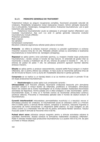 5.1.7.   PRINCIPII GENERALE DE TRATAMENT

Tratamentul trebuie sa asigure recuperarea completa, favorizand procesele naturale de
vindecare. Modalitatile terapeutice includ reeducarea miscarii, tehnici adresate tesuturilor
moi si articulatiilor, fizioterapie, management advice. Evaluarea traumatismului pre si post
tratament este esentiala.
•      Tratamenul traumatismelor acute se adeseaza in principal reactiei inflamatorii care
insoteste traumatismul. Asa cum s-a arat in partea generala reducerea evolutiei
traumatismului include (PRICE):
Protection (protectie)
Rest (repaos)
Ice (gheata)
Compression (compresie)
Elevation (ridicarea segmentului afectat peste planul orizontal)

Protectia se refera la evitarea incarcarii umarului cu greutati suplimentare si evitarea
miscarilor excesive timp de 3-6 zile. Metodele utilizate variaza cu severitatea si localizarea
traumatismului si includ tehnici de bandajare (strapping).

Repaosul se aplica pentru orice activitate sportiva, cu incepere imediat dupa producerea
traumatismului ; durata variaza in functie de tipul leziunii. In entorsele de gradul intai se
recomanda o durata a imobilizarii de 24 ore, entorsa de gradul II necesita 3- zile, iar o
entorsa de gradul III peste 7 zile. Se adreseaza prevenirii agravarii lezinilor datorita
stresului mecanic.

Gheata se aplica pentru a produce vasoconstrictie, scazand astfel fluxul sanguin si implicit
inflamatia, dar si pentru efectul sau antalgic. In faza acuta se recomanda aplicarea timp de
20-30 minute la fiecare 2 ore su buna din modalitatile descrise in partea generala.

Compresia se va realiza cu un bandaj elestic si se va mentine cel putin in primele 72 de
ore dupa producerea traumatismului.

    • Electroterapia se poate aplica sub urmatoarele variante :
Ultrasunetele sunt frecvent utilizate, favorizand vindecarea tesuturilo prin stimularea
activitatii celulare in timpul fazelor de inflamatie, proliferare si remodelare. Stimuleaza
factorii de crestere de la nivelul macrofagelor iar la nivelul celulelor mastocitare favorizeaza
activitatea de fagocitoza. Forma pulsata are si efect analgezic si este recomandata pentru
traumatismele acute, in timp ce in formele cronice se recomanda ultrasunetul continuu
(produce caldura). Frecventa si intensitatea aplicatei este in functie de stadiul evolutiv al
traumatismului.

Curentii interferentiali imbunatatesc permeabiliatea muschiului si a tesutului nervos si
stimuleaza procesul de vindecare. In traumatismele acute se utilizeaza crenti cu o frecven
intre 0-100Hz penru a stimula fibrele motorii, simpatice si senzitive, reducand migrarea si
acumularea de lichid extracelular si influentand astfel edemul. In scop analgetic se pot
utiliza curenti cu o intensitate intre 80-130 Hz pentru stimularea fibrelor senzitive. Tesutul
muscular poate fi stimulat la frecvente intre 0-50 HZ.

Pulsed short wave utilizeaza campul magnetic pentru a stimula activitatea celulara la
suprafata membranei. Aceasa conduce la stimularea reabsorbtiei exudatului inflamator.
Poate fi utilizata imediat dupa producerea traumatismului cu o putere intre 0-0,5 W. Se pare
ca creste si mitoza celulara.


162
 