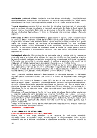 Ionoforeza reprezinta procesul terapeutic prin care agentii farmacologici (antiinflamatoare
nesteroidiene)sunt transportate prin tegument cu ajutorul curentului electric. Tehnica este
utilizata pentru a asigura patrunderea substantelor active la nivelul tesuturilor lezate.

Terapia combinata consta dintr-un amestec de stimulare interferentiala si ultrasunete
pentru a asigura stimularea celulara si controlul transferului de fluide la locul leziunii la
niveluri mici de intensitate. Este uitila cu precadere in leziunile acute. Ultrasunetele pot
stimula vindecatea ligamentelor, in timp ce stimularea interferentiala reduce inflamatia
capsulei.

Stimularea electrica neuromusculara se poate realia cu ajutorul unor neurostimulatori
ce utilizeaza diferite forme de curent, de la cel faradic la russian, cu frecvente intre 0-50 Hz.
Scopul rezida in stimularea muschilor slabiti si/sau atrofiati pe care pacientul nu ii poate
activa din diverse motive. Se utilizeaza in traumatismeleacute sau post interventii
chirurgicale, avand ca scop mentinerea activitatii musculare, evitand insa stresul excesiv
articular. In afectiunile cronice se utilizeaza pentru a funiza un trigger pentru muschii
inhibati. Se utilizeaza in instabilitatea umarului, mai ales pentru atimularea muschilor
scapulotoracici.

Biofeedback electric. Electromiografia de suprafata este o metoda utila in reeducarea
muschilor a caror activitate a fost inhibata din cauza durerii. Electrozii de suprafata se aplica
la nivelul corpului muscular a muschilor selectati si se inregistreaza activitatea musculara.
Informatia este convertita in semnale vizuale si auditive si pacientul este capabil sa isi
moduleze activitatea musculara prin contractie voluntara pana la nivelele dorite.
In afectiunile cronice de suprasolicitare muschii inhibati de durere raman disfunctionali si
dupa rezolvarea patologiei (si in pofida gimnasticii recuperatorii). Biofeedback-ul electric
utilizat ca metoda de antrenament muscular poate re-educa raspunsul motor din punct de
vedere al timing-ului, selectiv pentru miscarile specifice anumitor sporturi.

TENS (Stimulare electrica nervoasa transcutanata) se utilizeaza frecvent ca tratament
adjuvant pentru combaterea durerii ; se utilizeaza in tehnici de acupunctura sau pe trigger
points.
Aparatura functioneaza la frecvente inalta (80-130 Hz) si rate ridicate ale pulsului pe
secunda (60-80 pulsatii), stimuland fibrele nervoase cu diametru mare din maduva spinarii,
si astfel inhiband informatile transmise prin fibrele cu diametru mic. Teoria « pain gate »
afirma ca durerea este transmis la nivel medular prin fibre cu diametru mic (a-delta si c).
Stimularea fibrelor cu diametru mare reduce perceptia durerii prin inchiderea « portii » la
nivel medular.
Stimularea cu frecventa joasa a fibrelor nervoase ajuta stimularea la nivelul corpului uman
a propriilor substante care contracareaza durerea (endorfine sau opioide endogene).
Opioidele actioneaza la nivelul SNC stimuland controlul transmiterii durerii ; actioneaza si la
nivelul maduvei spinarii inhiband transmiterea mesajelor de la nivelul tesutului afectat catre
creier. In acest caz aparatul este setat la frecvente sub 80 Hz cu o rata a pulsului sub 4
pulsatii pe secunda.
Terapia manuala include tehnici de tratament care urmaresc restabilirea miscarii fiziologice
la nivelul tesuturilor moi si articulatiilor.
 Incomplet…the shoulder

 5.1.8. PRINCIPII DE RECUPERARE
CONSIDERATII GENERALE ALE RECUPERARII
Umarul este o zona unica articulara ce se compune din mai multe articulatii:
sternoclaviculara, acromioclaviculara, scapulotoracica si glenohumerala. Rolul acestor
articulatii este de a asigura mobilitatea si stabilitatea umarului, in timp ce muschii ce

163
 