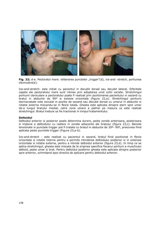 Fig. 22; d-e. Pectoralul mare: eliberarea punctelor „trigger”(d), ice-and -stretch, portiunea
claviculara(e).

Ice-and-stretch- este initiat cu pacientul in decubit dorsal sau decubit lateral. Diferitele
capete ale pectoralului mare sunt intinse prin adoptarea unot ozitii variate. Stretchingul
portiunii claviculare a pectoralului poate fi realizat prin pozitionarea pacientului in sezand cu
bratul in abductie de 90º si extesie orizontala (figura 22,e). Stretchingul portiunii
sternocostale este excutat in pozitie de sezand sau decubit dorsal cu umarul in abductie si
rotatie externa miscandu-se in flexie totala. Gheata este aplicata dinspre stern spre umar
de-a lungul bratului medial, catre zona ulnara a palmei pe masura ce este realizat
stretchingul. Bratul trebuie sa fie tractionat in timpul tratamentului.

Deltoidul
Deltoidul anterior si posterior poate determina durere, peste zonele anterioara, posterioara
si mijlocie a deltoidului cu radiere in zonele adiacente ale bratului (figura 23,c). Benzile
tensionate si punctele trigger pot fi tratate cu bratul in abductie de 30º- 90º, presiunea fiind
aplicata peste punctele trigger (Figura 23,a-b).

Ice-and-stretch - este realizat cu pacientul in sezand, bratul fiind pozitionat in flexie
orizontala si rotatie interna pentru a permite intinderea deltoidului posterior si in extensie
orizontala si rotatie externa, pentru a intinde deltoidul anterior (figura 23,d). In timp ce se
aplica stretchingul, gheata este miscata de la originea specifica fiecarui portiuni a muschiului
deltoid, peste umar si brat. Pentru deltoidul posterior gheata este aplicata dinspre posterior
spre anterior, schimband apoi directia de aplicare pentru deltoidul anterior.




178
 