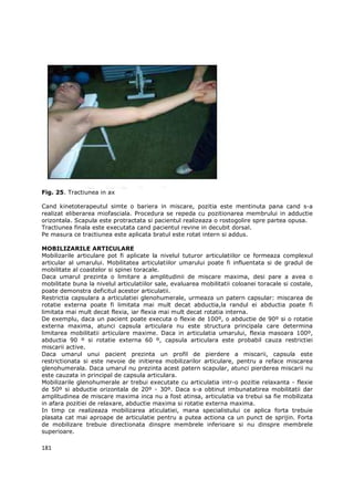 Fig. 25. Tractiunea in ax

Cand kinetoterapeutul simte o bariera in miscare, pozitia este mentinuta pana cand s-a
realizat eliberarea miofasciala. Procedura se repeda cu pozitionarea membrului in adductie
orizontala. Scapula este protractata si pacientul realizeaza o rostogolire spre partea opusa.
Tractiunea finala este executata cand pacientul revine in decubit dorsal.
Pe masura ce tractiunea este aplicata bratul este rotat intern si addus.

MOBILIZARILE ARTICULARE
Mobilizarile articulare pot fi aplicate la nivelul tuturor articulatiilor ce formeaza complexul
articular al umarului. Mobilitatea articulatiilor umarului poate fi influentata si de gradul de
mobilitate al coastelor si spinei toracale.
Daca umarul prezinta o limitare a amplitudinii de miscare maxima, desi pare a avea o
mobilitate buna la nivelul articulatiilor sale, evaluarea mobilitatii coloanei toracale si costale,
poate demonstra deficitul acestor articulatii.
Restrictia capsulara a articulatiei glenohumerale, urmeaza un patern capsular: miscarea de
rotatie externa poate fi limitata mai mult decat abductia,la randul ei abductia poate fi
limitata mai mult decat flexia, iar flexia mai mult decat rotatia interna.
De exemplu, daca un pacient poate executa o flexie de 100º, o abductie de 90º si o rotatie
externa maxima, atunci capsula articulara nu este structura principala care determina
limitarea mobilitatii articulare maxime. Daca in articulatia umarului, flexia masoara 100º,
abductia 90 º si rotatie externa 60 º, capsula articulara este probabil cauza restrictiei
miscarii active.
Daca umarul unui pacient prezinta un profil de pierdere a miscarii, capsula este
restrictionata si este nevoie de initierea mobilizarilor articulare, pentru a reface miscarea
glenohumerala. Daca umarul nu prezinta acest patern scapular, atunci pierderea miscarii nu
este cauzata in principal de capsula articulara.
Mobilizarile glenohumerale ar trebui executate cu articulatia intr-o pozitie relaxanta - flexie
de 50º si abductie orizontala de 20º - 30º. Daca s-a obtinut imbunatatirea mobilitatii dar
amplitudinea de miscare maxima inca nu a fost atinsa, articulatia va trebui sa fie mobilizata
in afara pozitiei de relaxare, abductie maxima si rotatie externa maxima.
In timp ce realizeaza mobilizarea aticulatiei, mana specialistului ce aplica forta trebuie
plasata cat mai aproape de articulatie pentru a putea actiona ca un punct de sprijin. Forta
de mobilizare trebuie directionata dinspre membrele inferioare si nu dinspre membrele
superioare.

181
 