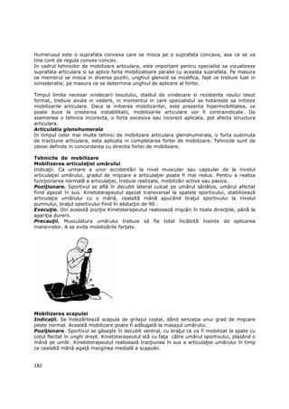 Humerusul este o suprafata convexa care se misca pe o suprafata concava, asa ca se va
tine cont de regula convex-concav.
In cadrul tehnicilor de mobilizare articulara, este important pentru specialist sa vizualizeze
suprafata articulara si sa aplice forta mobilizatoare paralel cu aceasta suprafata. Pe masura
ce membrul se misca in diverse pozitii, unghiul glenoid se modifica, fapt ce trebuie luat in
consideratie, pe masura ce se determina unghiul de aplicare al fortei.

Timpul limita necesar vindecarii tesutului, stadiul de vindecare si rezistenta noului tesut
format, trebuie avute in vedere, in momentul in care specialistul se hotareste sa initieze
mobilizarile articulare. Daca la initierea mobilizarilor, este prezenta hipermobilitatea, ce
poate duce la cresterea instabilitatii, mobilizarile articulare vor fi contraindicate. De
asemenea o tehnica incorecta, o forta excesiva sau incorect aplicata, pot afecta structura
articulara.
Articulatia glenohumerala
In timpul celor mai multe tehnici de mobilizare articulara glenohumerala, o forta sustinuta
de tractiune articulara, este aplicata in completarea fortei de mobilizare. Tehnicile sunt de
obicei definite in concordanta cu directia fortei de mobilizare.

Tehnicile de mobilizare
Mobilizarea articulaŃiei umărului
IndicaŃii. Ca urmare a unor accidentări la nivel muscular sau capsular de la nivelul
articulaŃiei umărului, gradul de mişcare a articulaŃiei poate fi mai redus. Pentru a realiza
funcŃionarea normală a articulaŃiei, trebuie realizate, mobilizări active sau pasive.
PoziŃionare. Sportivul se află în decubit lateral culcat pe umărul sănătos, umărul afectat
fiind aşezat în sus. Kinetoterapeutul aşezat transversal la spatele sportivului, stabilizează
articulaŃia umărului cu o mână, cealaltă mână apucând braŃul sportivului la nivelul
pumnului, braŃul sportivului fiind în abducŃie de 90 .
ExecuŃie. Din această poziŃie Kinetoterapeutul realizează mişcări în toate direcŃiile, până la
apariŃia durerii.
PrecauŃii. Musculatura umărului trebuie să fie total încălzită înainte de aplicarea
manevrelor. A se evita mobilizările forŃate.




Mobilizarea scapulei
IndicaŃii. Se îndepărtează scapula de grilajul costal, dând senzaŃia unui grad de mişcare
peste normal. Această mobilizare poate fi adăugată la masajul umărului.
PoziŃionare. Sportivul se găseşte în decubit ventral, cu braŃul ce va fi mobilizat la spate cu
cotul flectat în unghi drept. Kinetoterapeutul stă cu faŃa către umărul sportivului, plasând o
mână pe umăr. Kinetoterapeutul realizează tracŃiunea în sus a articulaŃiei umărului în timp
ce cealaltă mână agaŃă marginea medială a scapulei.


182
 