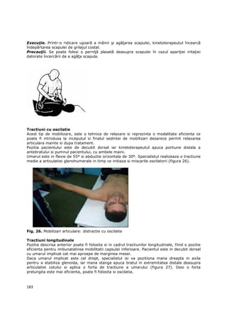 ExecuŃie. Printr-o ridicare uşoară a mâinii şi agăŃarea scapulei, kinetoterapeutul încearcă
îndepărtarea scapulei de grilajul costal.
PrecauŃii. Se poate folosi o perniŃă plasată deasupra scapulei în cazul apariŃiei iritaŃiei
datorate încercării de a agăŃa scapula.




Tractiuni cu oscilatie
Acest tip de mobilizare, este o tehnica de relaxare si reprezinta o modalitate eficienta ce
poate fi introdusa la inceputul si finalul sedintei de mobilizari deoarece permit relaxarea
articulara inainte si dupa tratament.
Pozitia pacientului este de decubit dorsal iar kinetoterapeutul apuca portiune distala a
antebratului si pumnul pacientului, cu ambele maini.
Umarul este in flexie de 55º si abductie orizontala de 30º. Specialistul realizeaza o tractiune
medie a articulatiei glenohumerale in timp ce initiaza si miscarile oscilatorii (figura 26).




Fig. 26. Mobilizari articulare: distractie cu oscilatie

Tractiuni longitudinale
Pozitia descrisa anterior poate fi folosita si in cadrul tractiunilor longitudinale, fiind o pozitie
eficienta pentru imbunatatirea mobilitatii capsulei inferioare. Pacientul este in decubit dorsal
cu umarul implicat cat mai aproape de marginea mesei.
Daca umarul implicat este cel drept, specialistul isi va pozitiona mana dreapta in axila
pentru a stabiliza glenoida, iar mana stanga apuca bratul in extremitatea distala deasupra
articulatiei cotului si aplica o forta de tractiune a umarului (figura 27). Desi o forta
prelungita este mai eficienta, poate fi folosita si oscilatia.



183
 