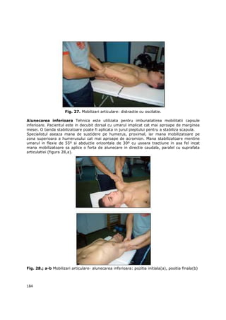 Fig. 27. Mobilizari articulare: distractie cu oscilatie.

Alunecarea inferioara Tehnica este utilizata pentru imbunatatirea mobilitatii capsule
inferioare. Pacientul este in decubit dorsal cu umarul implicat cat mai aproape de marginea
mesei. O banda stabilizatoare poate fi aplicata in jurul pieptului pentru a stabiliza scapula.
Specialistul aseaza mana de sustidere pe humerus, proximal, iar mana mobilizatoare pe
zona superioara a humerusului cat mai aproape de acromion. Mana stabilizatoare mentine
umarul in flexie de 55º si abductie orizontala de 30º cu usoara tractiune in asa fel incat
mana mobilizatoare sa aplice o forta de alunecare in directie caudala, paralel cu suprafata
articulatiei (figura 28,a).




Fig. 28.; a-b Mobilizari articulare- alunecarea inferioara: pozitia initiala(a), positia finala(b)



184
 