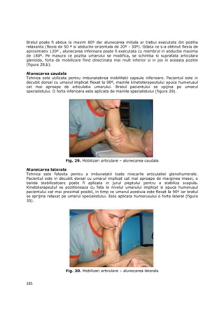 Bratul poate fi abdus la maxim 60º dar alunecarea initiala ar trebui executata din pozitia
relaxanta (flexie de 50 º si abductie orizontala de 20º - 30º). Odata ce s-a obtinut flexia de
aproximativ 120º , alunecarea inferioara poate fi executata cu membrul in abductie maxima
de 180º. Pe masura ce pozitia umarului se modifica, se schimba si suprafata articulara
glenoida, forta de mobilizare fiind directinata mai mult inferior si in jos in aceasta pozitie
(figura 28,b).

Alunecarea caudala
Tehnica este utilizata pentru imbunatatirea mobilitatii capsule inferioare. Pacientul este in
decubit dorsal cu umarul implicat flexat la 90º, mainile kinetoterapeutului apuca humerusul
cat mai aproape de articulatia umarului. Bratul pacientului se spijina pe umarul
specialistului. O forta inferioara este aplicata de mainile specialistului (figura 29).




                     Fig. 29. Mobilizari articulare – alunecarea caudala

Alunecarea laterala
Tehnica este folosita pentru a imbunatatii toate miscarile articulatiei glenohumerale.
Pacientul este in decubit dorsal cu umarul implicat cat mai aproape de marginea mesei, o
banda stabilizatoare poate fi aplicata in jurul pieptului pentru a stabiliza scapula.
Kinetoterapeutul se pozitioneaza cu fata la nivelul umarului implicat si apuca humerusul
pacientului cat mai proximal posibil, in timp ce umarul acestuia este flexat la 90º iar bratul
se sprijina relaxat pe umarul specialistului. Este aplicata humerusului o forta lateral (figura
30).




                     Fig. 30. Mobilizari articulare – alunecarea laterala


185
 