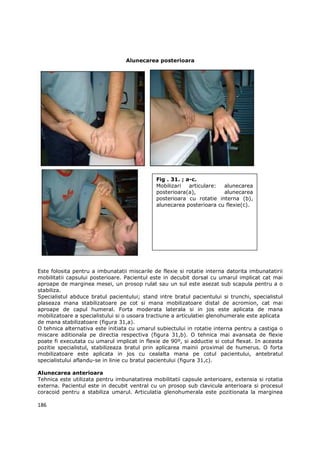Alunecarea posterioara




                                              Fig . 31. ; a-c.
                                              Mobilizari   articulare: alunecarea
                                              posterioara(a),          alunecarea
                                              posterioara cu rotatie interna (b),
                                              alunecarea posterioara cu flexie(c).




Este folosita pentru a imbunatatii miscarile de flexie si rotatie interna datorita imbunatatirii
mobilitatii capsului posterioare. Pacientul este in decubit dorsal cu umarul implicat cat mai
aproape de marginea mesei, un prosop rulat sau un sul este asezat sub scapula pentru a o
stabiliza.
Specialistul abduce bratul pacientului; stand intre bratul pacientului si trunchi, specialistul
plaseaza mana stabilizatoare pe cot si mana mobilizatoare distal de acromion, cat mai
aproape de capul humeral. Forta moderata laterala si in jos este aplicata de mana
mobilizatoare a specialistului si o usoara tractiune a articulatiei glenohumerale este aplicata
de mana stabilizatoare (figura 31,a).
O tehnica alternativa este initiata cu umarul subiectului in rotatie interna pentru a castiga o
miscare aditionala pe directia respectiva (figura 31,b). O tehnica mai avansata de flexie
poate fi executata cu umarul implicat in flexie de 90º, si adductie si cotul flexat. In aceasta
pozitie specialistul, stabilizeaza bratul prin aplicarea mainii proximal de humerus. O forta
mobilizatoare este aplicata in jos cu cealalta mana pe cotul pacientului, antebratul
specialistului aflandu-se in linie cu bratul pacientului (figura 31,c).

Alunecarea anterioara
Tehnica este utilizata pentru imbunatatirea mobilitatii capsule anterioare, extensia si rotatia
externa. Pacientul este in decubit ventral cu un prosop sub clavicula anterioara si procesul
coracoid pentru a stabiliza umarul. Articulatia glenohumerala este pozitionata la marginea

186
 