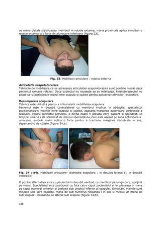 ce mana distala stabilizeaza membrul in rotatie externa, mana proximala aplica simultan o
rotatie externa si o forta de alunecare inferioara (figura 33).




                        Fig. 33. Mobilizari articulare : rotatia externa

Articulatia scapulotoracica
Tehnicile de mobilizare ce se adreseaza articulatiei scapulotoracice sunt posibile numai daca
pacientul ramane relaxat. Daca subiectul nu reuseste sa se relaxeaza, kinetoterapeutul nu
poate sa-si pozitioneze mana intre scapula si coaste pentru aplicarea tehnicilor respective.

Decompresia scapulara
Tehnica este utilizata pentru a imbunatatii mobilitatea scapulara.
Pacientul este in decubit contralateral cu membrul implicat in abductie, specialistul
pozitionandu-si mainile intre scapula si coaste, apasand marginea superioara vertebrala a
scapulei. Pentru confortul personal, o perna poate fi plasata intre pacient si specialist. In
timp ce umarul este stabilizat de sternul specialistului care este asezat pe zona anterioara a
umarului, ambele maini aplica o forta pentru a tractiona marginea vertebrala in sus,
departand-o de coaste (figura 34,a).




Fig. 34 ; a-b. Mobilizari articulare- distractia scapulara : in decubit lateral(a), in decubit
ventral(b)

O pozitie alternativa este cu pacientul in decubit ventral, cu membrul pe langa corp, sprijinit
pe masa. Specialistul este pozitionat cu fata catre capul pacientului si isi plaseaza o mana
pe capul humeral anterior si cealalta sub unghiul inferior al scapulei. Simultan, mainile sunt
miscate una spre cealalta, mana de sub humerus ridicandu-l in sus si medial iar mana de
sub scapula , miscandu-se lateral sub scapula (figura 34,b).


188
 