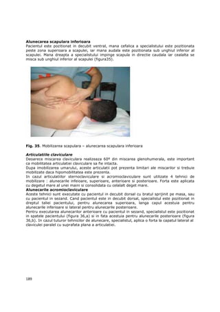 Alunecarea scapulara inferioara
Pacientul este pozitionat in decubit ventral, mana cefalica a specialistului este pozitionata
peste zona superioara a scapulei, iar mana audala este pozitionata sub unghiul inferior al
scapulei. Mana dreapta a specialistului impinge scapula in directie caudala iar cealalta se
misca sub unghiul inferior al scapulei (figura35).




Fig. 35. Mobilizarea scapulara – alunecarea scapulara inferioara

Articulatiile claviculare
Deoarece miscarea claviculara realizeaza 60º din miscarea glenohumerala, este important
ca mobilitatea articulatiei claviculare sa fie intacta.
Dupa imobilizarea umarului, aceste articulatii pot prezenta limitari ale miscarilor si trebuie
mobilizate daca hipomobilitatea este prezenta.
In cazul articulatiilor sternoclaviculare si acromioclaviculare sunt utilizate 4 tehnici de
mobilizare : alunecarile infeioare, superioare, anterioare si posterioare. Forta este aplicata
cu degetul mare al unei maini si consolidata cu celalalt deget mare.
Alunecarile acromioclaviculare
Aceste tehnici sunt executate cu pacientul in decubit dorsal cu bratul sprijinit pe masa, sau
cu pacientul in sezand. Cand pacientul este in decubit dorsal, specialistul este pozitionat in
dreptul taliei pacientului, pentru alunecarea superioara, langa capul acestuia pentru
alunecarile inferioare si lateral pentru alunecarile posterioare.
Pentru executarea alunecarilor anterioare cu pacientul in sezand, specialistul este pozitionat
in spatele pacientului (figura 36,a) si in fata acestuia pentru alunecarile posterioare (figura
36,b). In cazul tuturor tehnicilor de alunecare, specialistul, aplica o forta la capatul lateral al
claviculei paralel cu suprafata plana a articulatiei.




189
 