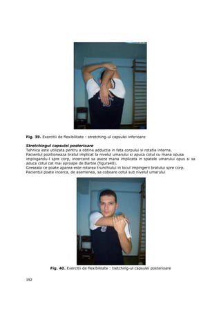 Fig. 39. Exercitii de flexibilitate : stretching-ul capsulei inferioare

Stretchingul capsulei posterioare
Tehnica este utilizata pentru a obtine adductia in fata corpului si rotatia interna.
Pacientul pozitioneaza bratul implicat la nivelul umarului si apuca cotul cu mana opusa
impingandu-l spre corp, incercand sa aseze mana implicata in spatele umarului opus si sa
aduca cotul cat mai aproape de Barbie (figura40).
Greseala ce poate aparea este rotarea trunchiului in locul impingerii bratului spre corp.
Pacientul poate incerca, de asemenea, sa coboare cotul sub nivelul umarului




              Fig. 40. Exercitii de flexibilitate : tretching-ul capsulei posterioare


192
 