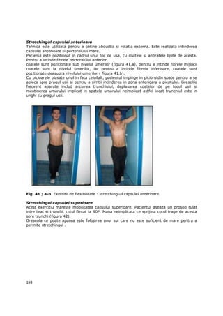 Stretchingul capsulei anterioare
Tehnica este utilizata pentru a obtine abductia si rotatia externa. Este realizata intinderea
capsulei anterioare si pectoralului mare.
Pacienul este pozitionat in cadrul unui toc de usa, cu coatele si anbratele lipite de acesta.
Pentru a intinde fibrele pectoralului anterior,
coatele sunt pozitionate sub nivelul umerilor (figura 41,a), pentru a intinde fibrele mijlocii
coatele sunt la nivelul umerilor, iar pentru a intinde fibrele inferioare, coatele sunt
pozitionate deasupra nivelului umerilor ( figura 41,b).
Cu picioarele plasate unul in fata celuilalt, pacientul impinge in picioruldin spate pentru a se
apleca spre pragul usii si pentru a simtii intinderea in zona anterioara a pieptului. Greselile
frecvent aparute includ arcuirea trunchiului, deplasarea coatelor de pe tocul usii si
mentinerea umarului implicat in spatele umarului neimplicat astfel incat trunchiul este in
unghi cu pragul usii.




Fig. 41 ; a-b. Exercitii de flexibilitate : stretching-ul capsulei anterioare.

Stretchingul capsulei superioare
Acest exercitiu mareste mobilitatea capsului superioare. Pacientul aseaza un prosop rulat
intre brat si trunchi, cotul flexat la 90º. Mana neimplicata ce sprijina cotul trage de acesta
spre trunchi (figura 42).
Greseala ce poate aparea este folosirea unui sul care nu este suficient de mare pentru a
permite stretchingul .




193
 