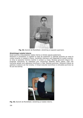 Fig. 42. Exercitii de flexibilitate: stretching-ul capsulei superioare.

Stretchingul rotatiei interne
Acest exercitiu imbunatateste rotatia interna si intinde capsula posterioara.
Pacientul in ortostatism cu spatele la masa de tratament cu palmele sprijinite pe masa la
nivelul umarilor si coatele in flexie, membrele inferioare sunt departate la nivelul umerilor.
In timp ce pacientul mentine mainile in contact cu masa, flexeaza genunchii (figura 43).
Progresia exercitiului se realizeaza prin micsorarea distantei dintre palme. Cele mai
frecvente greseli sunt aplecarea trunchiului in fata, flexarea pumnului. Pacientul trebuie sa
pastreze o postura cat mai corecta, in timpul executiei exercitiului si articulatia pumnului sa
fie cat mai extinsa.




Fig. 43. Exercitii de flexibilitate: stretching-ul rotatiei interne.

194
 