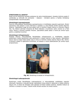 STRETCHING-UL ASISTAT
Acest tip de stretching necesita asistarea de catre kinetoterapeut. Aceasta trehnica poate fi
combinata cu tehnicile de contractie - relaxare - intindere pentru a facilita intinderea
componentelor neuromusculare.

Stretchingul supraspinosului
Exercitii imbunatatesc flexibilitatea supraspinosului si mobilitatea capsulei superioare. Bratul
pacientului este plasat in zona inferioara a spatelui cu cotul flectat similar pozitiei descrise
anterior. Specialistul trage de brat peste corp si mentine rotatia interna a umarului (figura
45). Nu trebuie permisa miscarea de flexie laterala a trunchiului catre umarul ce a fost
intins. Pentru a preveni aceasta miscare, specialistul poate plasa o mana pe umarul opus
pentru a stabiliza trunchiul.

Stretchingul infraspinosului
Aceasta tehnica imbunatateste flexibilitatea infraspinosului si mobilitatea capsulei
posterioare. Bratul pacientului este pozitionat in rotatie interna in fata corpului. Specialistul
apuca cotul si trage bratul peste corp in timp ce mentine rotatia interna (figura 46). Pentru
a prevenii rotatia si aplecarea trunchiului, se aseaza o mana stabilizatoare pe umarul opus
al pacientului.




                       Fig. 46. Stretching-ul asistat al infraspinosului.

Stretchingul subscapularului

Stretcingul creste flexibilitatea subscapularului si imbunatateste mobilitatea capsulei
inferioare. Pacientul in decubit dorsal, specialistul misca bratul in abductie si rotatie externa
(figura 47). O forta de intindere este aplicata la finalul rotatiei externe. Spatele trebuie sa
ramana in contact cu masa. Trebuie evitat stresul excesiv la nivelul cotului.




196
 