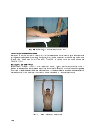 Fig. 49. Stretching-ul asistat al rotundului mic.

Stretching-ul dorsalului mare
Pacientul in decubit dorsal cu membrul in flexie maxima pe langa ureche, specialistul apuca
antrebratul apoi executa miscarea de distractie si rotatie externa a umarului, pe masura ce
bratul este ridicat spre tavan (figura50). Trunchiul nu trebuie rotat iar cotul trebuie sa
ramana extins.

EXERCITII CU BASTONUL
Exercitiile cu bastonul utilizeaza bratul neafectat pentru a ghida bastonul in directia dorita si
pentru a realiza forta de intindere necesara imbunatatirii miscarii. Pacientul mentine pozita
5-10 sec si repeta fiecare miscare de cateva ori. Avantajul acestor exercitii consta in faptul
ca pacientul le poate executa independent, si de cateva ori in cadrul aceleiasi zile.




                            Fig. 51. Flexia cu ajutorul bastonului.



198
 