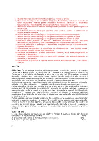 6. Bazele metodice ale antrenamentului sportiv ; relatia cu efortul
    7. Metode de investigare ale mobilitatii articulare, flexibilitatii, tonusului muscular si
        fortei musculare. Metode pentru refacerea mobilitatii articulare si flexibilitatii
        tesuturilor moi. Metode pentru ameliorarea fortei si rezistentei musculare.
    8. Metode de mentinere si refacere ale capacitatii generale de efort pentru sportivul
        traumatizat.
    9. Caracteristici anatomo-fiziologice specifice unor sporturi ; relatia cu localizarea si
        inciden|a traumatismelor
    10. Notiuni de baza privind patologia si recuperarea coloanei vertebrale in sport
    11. Notiuni de baza privind patologia si recuperarea membrului superior in sport
    12. Notiuni de baza privind patologia si recuperarea membrului inferior in sport
    13. Deficiente fizice aparute la sportivi ; examenul dezvoltarii fizice ; principiile
        tratamentului recuperator ; rolul kinetoterapeutului in prevenire si recuperare
    14. Oboseala fiziologica si patologica : mecanisme, simptomatologie. Supraincordarea,
        supraantrenamentul.
    15. Recuperarea neuropsihica in sindroame de suprasolicitare ; stari psihice limita,
        recuperarea traumei psihice post traumatice
    16. Patologie respiratorie in practica activitatilor sportive; rolul kinetoterapeutului in
        prevenire si recuperare
    17. Patologie cardiovasculara practica activitatilor sportive; rolul kinetoterapeutului in
        prevenire si recuperare
    18. Particularitati in grupurile « speciale » care practica activitati sportive : tineri, femei,
        varstnici

MASTER

Obiective: Cursul asigura insusirea si fundamentarea cunostintelor teoretice si practice
  musculare kinetoterapiei in activitatea de recuperare a traumatismelor aparute la
  musculare in activitatea desfasurata la nivel de echip sau club        musculare. In cadrul
notiunilor teoetice sunt prezentate aspect privind bazele anatomice ale producerii
traumasismelor, bazele biomecanice ale producerii traumatismelor, evaluarea biomecanica
a membului inferior si superior, bazele recuperarii in traumatologia sportiva.
Recuperarea afectiunilor musculoscheletale este analizata din punct de vedere al mijloacelor
utilizate : crio si termoterapie,    electroterapie, terapie manuala, presopunctura .
Partea generala a cursului este urmata de o parte speciala prin care studentul isi insuseste
notiunui privind recuperarea traumatismelor umarului in practica sportiva, recuperarea
traumatismelor cotului si mainii in practica sportiva, lombalgia la sportivi si mijloacele de
recuperare,         recuperarea traumatismelor bazinului si coapsei in practica sportiva,
recuperarea traumatismelor genunchiului, si recuperarea traumatismelor gleznei si piciorului
in practica sportiva
Partea practica a cursului include programe de exercitii pentru recuperarea traumatismelor
umarului in practica sportiva, programe de exercitii pentru recuperarea traumatismelor
cotului si mainii in practica sportiva, programe de exercitii pentru lombalgia la sportivi si
programe de exercitii pentru recuperarea traumatismelor bazinului si coapsei, recuperarea
traumatismelor genunchiului, recuperarea traumatismelor gleznei si piciorului in practica
sportiva

Curs – 28 ore
1. Aspecte particulare ale traumatologiei sportive. Principii de evaluare clinica, paraclinica si
functionala in traumatologia sportiva                                                    2 ore
2. Evaluarea biomecanica a membului inferior si superior.                             2 ore
3. Durerea in practica sportiva                                                          2 ore


2
 